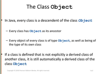 The Class Object
• In Java, every class is a descendent of the class Object
– Every class has Object as its ancestor
– Every object of every class is of type Object, as well as being of
the type of its own class
• If a class is defined that is not explicitly a derived class of
another class, it is still automatically a derived class of the
class Object
7-67Copyright © 2010 Pearson Addison-Wesley. All rights reserved.
 