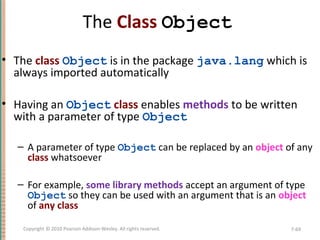 The Class Object
• The class Object is in the package java.lang which is
always imported automatically
• Having an Object class enables methods to be written
with a parameter of type Object
– A parameter of type Object can be replaced by an object of any
class whatsoever
– For example, some library methods accept an argument of type
Object so they can be used with an argument that is an object
of any class
7-69Copyright © 2010 Pearson Addison-Wesley. All rights reserved.
 