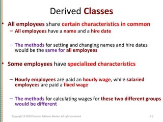 Derived Classes
• All employees share certain characteristics in common
– All employees have a name and a hire date
– The methods for setting and changing names and hire dates
would be the same for all employees
• Some employees have specialized characteristics
– Hourly employees are paid an hourly wage, while salaried
employees are paid a fixed wage
– The methods for calculating wages for these two different groups
would be different
7-7Copyright © 2010 Pearson Addison-Wesley. All rights reserved.
 