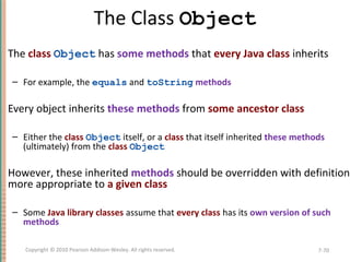The Class Object
The class Object has some methods that every Java class inherits
– For example, the equals and toString methods
Every object inherits these methods from some ancestor class
– Either the class Object itself, or a class that itself inherited these methods
(ultimately) from the class Object
However, these inherited methods should be overridden with definitions
more appropriate to a given class
– Some Java library classes assume that every class has its own version of such
methods
7-70Copyright © 2010 Pearson Addison-Wesley. All rights reserved.
 