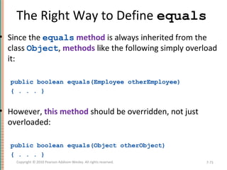 The Right Way to Define equals
• Since the equals method is always inherited from the
class Object, methods like the following simply overload
it:
public boolean equals(Employee otherEmployee)
{ . . . }
• However, this method should be overridden, not just
overloaded:
public boolean equals(Object otherObject)
{ . . . }
7-71Copyright © 2010 Pearson Addison-Wesley. All rights reserved.
 