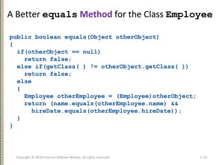A Better equals Method for the Class Employee
public boolean equals(Object otherObject)
{
if(otherObject == null)
return false;
else if(getClass( ) != otherObject.getClass( ))
return false;
else
{
Employee otherEmployee = (Employee)otherObject;
return (name.equals(otherEmployee.name) &&
hireDate.equals(otherEmployee.hireDate));
}
}
7-73Copyright © 2010 Pearson Addison-Wesley. All rights reserved.
 