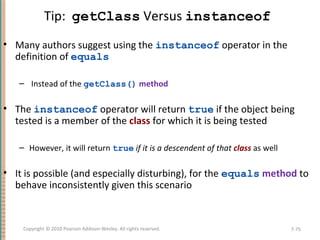 Tip: getClass Versus instanceof
• Many authors suggest using the instanceof operator in the
definition of equals
– Instead of the getClass() method
• The instanceof operator will return true if the object being
tested is a member of the class for which it is being tested
– However, it will return true if it is a descendent of that class as well
• It is possible (and especially disturbing), for the equals method to
behave inconsistently given this scenario
7-75Copyright © 2010 Pearson Addison-Wesley. All rights reserved.
 