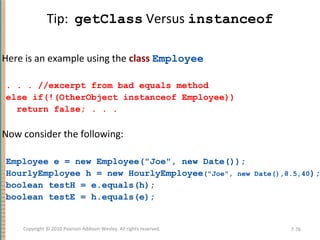 Tip: getClass Versus instanceof
Here is an example using the class Employee
. . . //excerpt from bad equals method
else if(!(OtherObject instanceof Employee))
return false; . . .
Now consider the following:
Employee e = new Employee("Joe", new Date());
HourlyEmployee h = new HourlyEmployee("Joe", new Date(),8.5,40);
boolean testH = e.equals(h);
boolean testE = h.equals(e);
7-76Copyright © 2010 Pearson Addison-Wesley. All rights reserved.
 