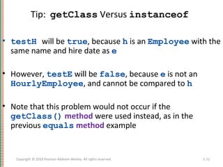 Tip: getClass Versus instanceof
• testH will be true, because h is an Employee with the
same name and hire date as e
• However, testE will be false, because e is not an
HourlyEmployee, and cannot be compared to h
• Note that this problem would not occur if the
getClass() method were used instead, as in the
previous equals method example
7-77Copyright © 2010 Pearson Addison-Wesley. All rights reserved.
 