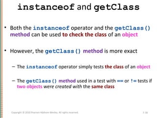 instanceof and getClass
• Both the instanceof operator and the getClass()
method can be used to check the class of an object
• However, the getClass() method is more exact
– The instanceof operator simply tests the class of an object
– The getClass() method used in a test with == or != tests if
two objects were created with the same class
7-78Copyright © 2010 Pearson Addison-Wesley. All rights reserved.
 