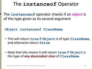The instanceof Operator
• The instanceof operator checks if an object is
of the type given as its second argument
Object instanceof ClassName
– This will return true if Object is of type ClassName,
and otherwise return false
– Note that this means it will return true if Object is
the type of any descendent class of ClassName
7-79Copyright © 2010 Pearson Addison-Wesley. All rights reserved.
 