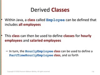 Derived Classes
• Within Java, a class called Employee can be defined that
includes all employees
• This class can then be used to define classes for hourly
employees and salaried employees
– In turn, the HourlyEmployee class can be used to define a
PartTimeHourlyEmployee class, and so forth
7-8Copyright © 2010 Pearson Addison-Wesley. All rights reserved.
 
