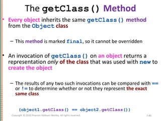 The getClass() Method
• Every object inherits the same getClass() method
from the Object class
– This method is marked final, so it cannot be overridden
• An invocation of getClass() on an object returns a
representation only of the class that was used with new to
create the object
– The results of any two such invocations can be compared with ==
or != to determine whether or not they represent the exact
same class
(object1.getClass() == object2.getClass())
7-80Copyright © 2010 Pearson Addison-Wesley. All rights reserved.
 
