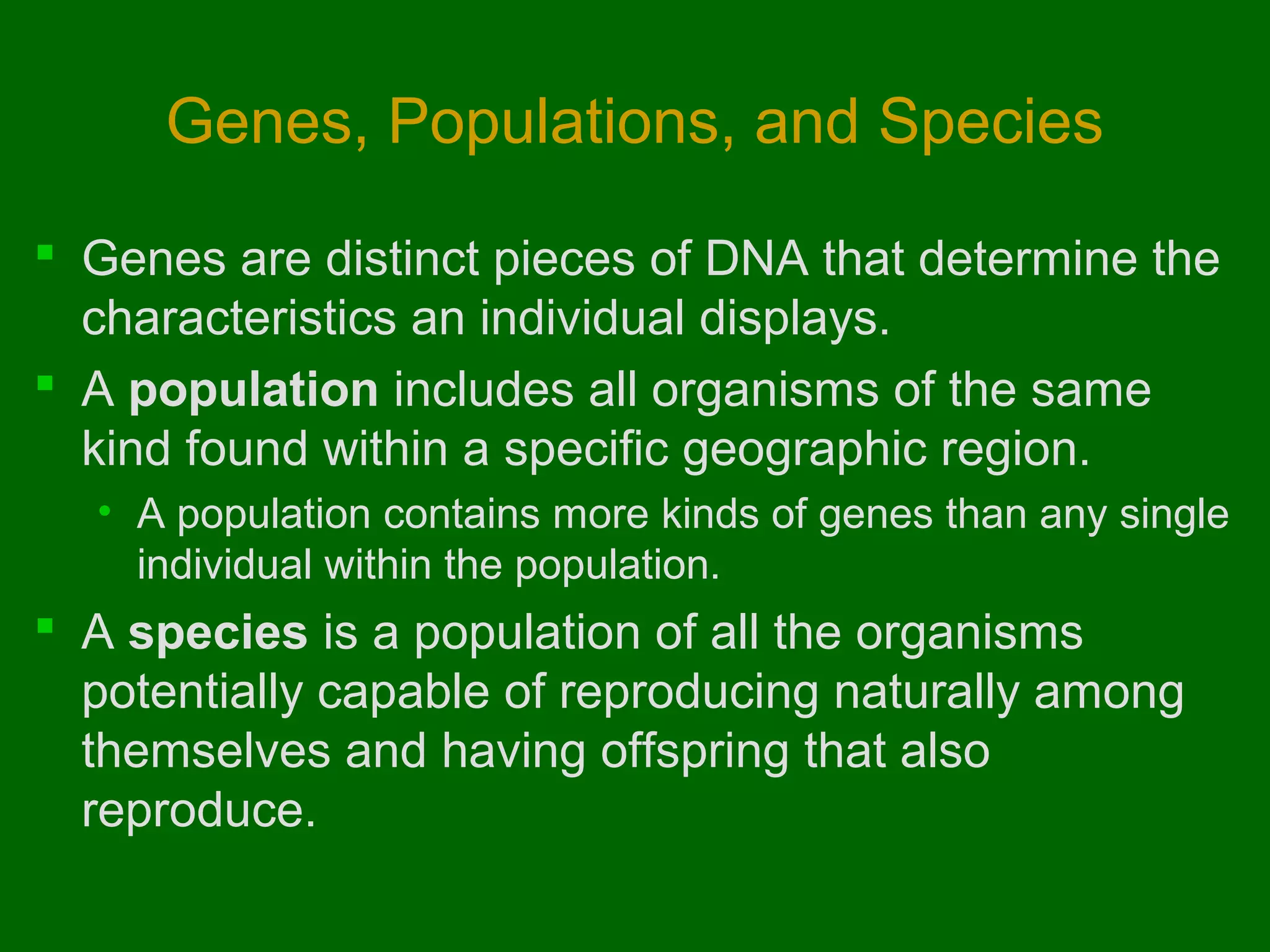 Genes, Populations, and Species

 Genes are distinct pieces of DNA that determine the
  characteristics an individual displays.
 A population includes all organisms of the same
  kind found within a specific geographic region.
  • A population contains more kinds of genes than any single
    individual within the population.
 A species is a population of all the organisms
  potentially capable of reproducing naturally among
  themselves and having offspring that also
  reproduce.
 