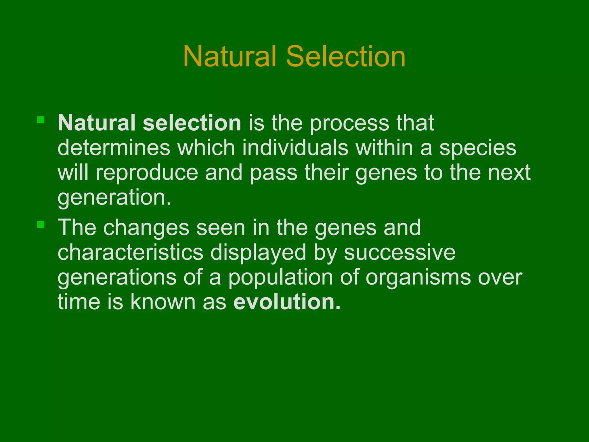 Natural Selection

 Natural selection is the process that
  determines which individuals within a species
  will reproduce and pass their genes to the next
  generation.
 The changes seen in the genes and
  characteristics displayed by successive
  generations of a population of organisms over
  time is known as evolution.
 