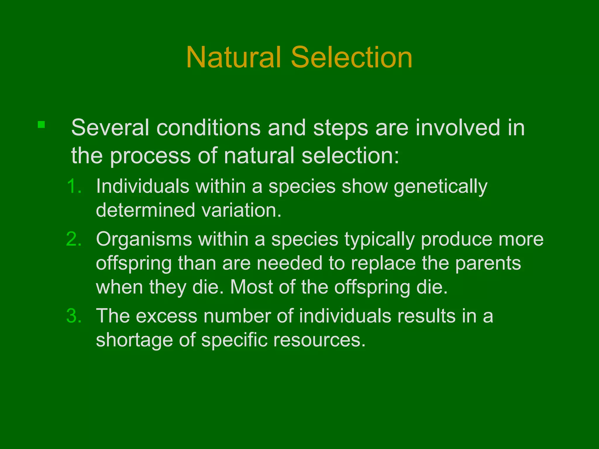 Natural Selection

   Several conditions and steps are involved in
    the process of natural selection:
    1. Individuals within a species show genetically
       determined variation.
    2. Organisms within a species typically produce more
       offspring than are needed to replace the parents
       when they die. Most of the offspring die.
    3. The excess number of individuals results in a
       shortage of specific resources.
 