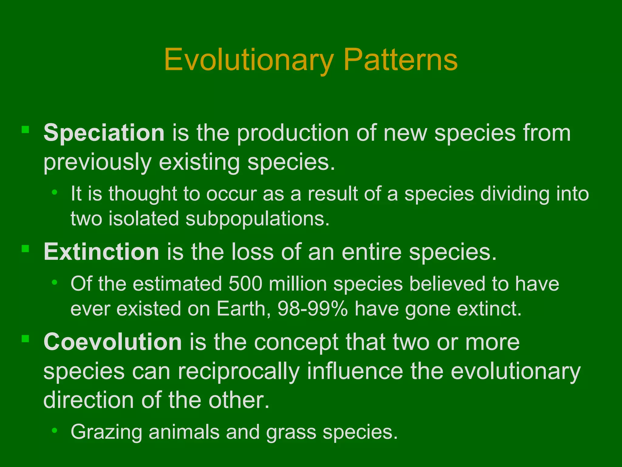 Evolutionary Patterns

 Speciation is the production of new species from
  previously existing species.
  • It is thought to occur as a result of a species dividing into
    two isolated subpopulations.
 Extinction is the loss of an entire species.
  • Of the estimated 500 million species believed to have
    ever existed on Earth, 98-99% have gone extinct.
 Coevolution is the concept that two or more
  species can reciprocally influence the evolutionary
  direction of the other.
  • Grazing animals and grass species.
 