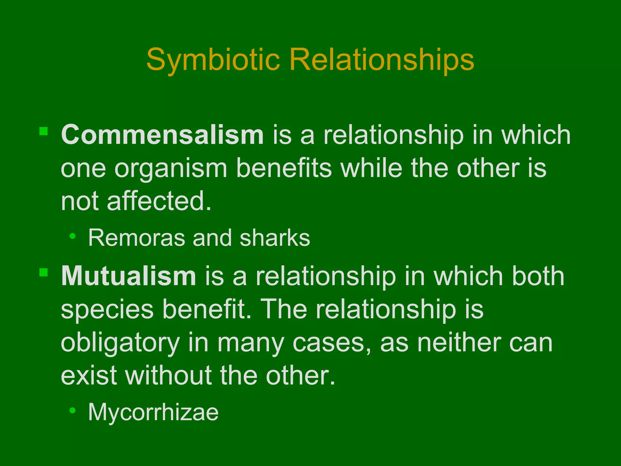 Symbiotic Relationships

 Commensalism is a relationship in which
  one organism benefits while the other is
  not affected.
  • Remoras and sharks
 Mutualism is a relationship in which both
  species benefit. The relationship is
  obligatory in many cases, as neither can
  exist without the other.
  • Mycorrhizae
 