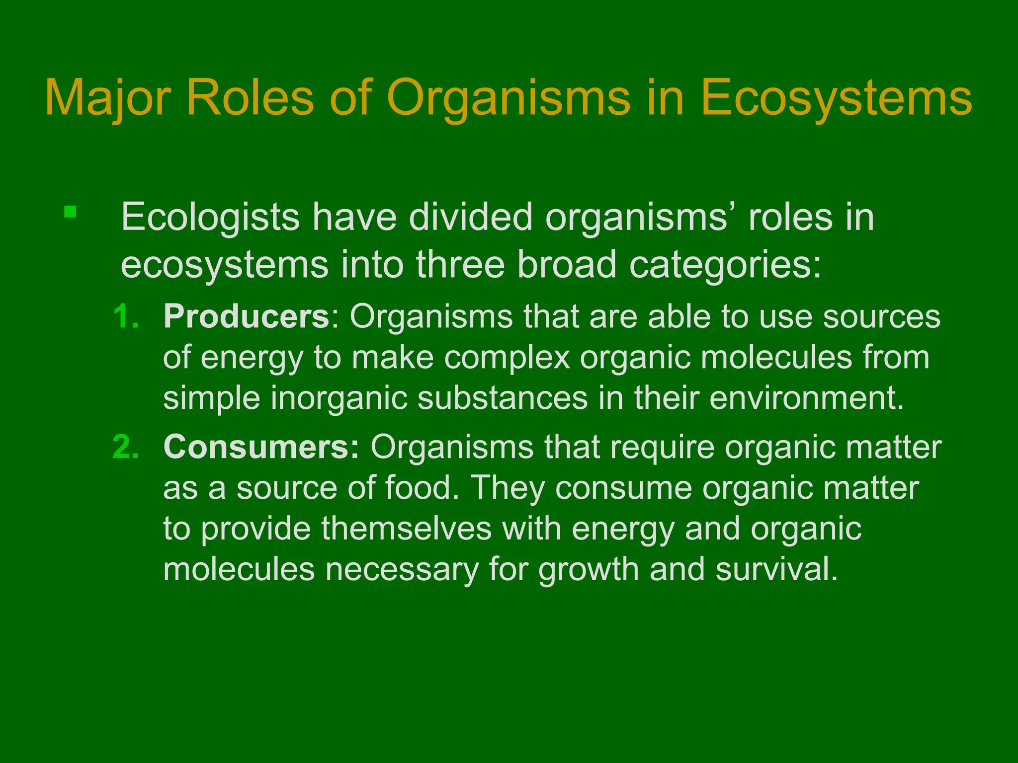 Major Roles of Organisms in Ecosystems

   Ecologists have divided organisms’ roles in
    ecosystems into three broad categories:
    1. Producers: Organisms that are able to use sources
       of energy to make complex organic molecules from
       simple inorganic substances in their environment.
    2. Consumers: Organisms that require organic matter
       as a source of food. They consume organic matter
       to provide themselves with energy and organic
       molecules necessary for growth and survival.
 