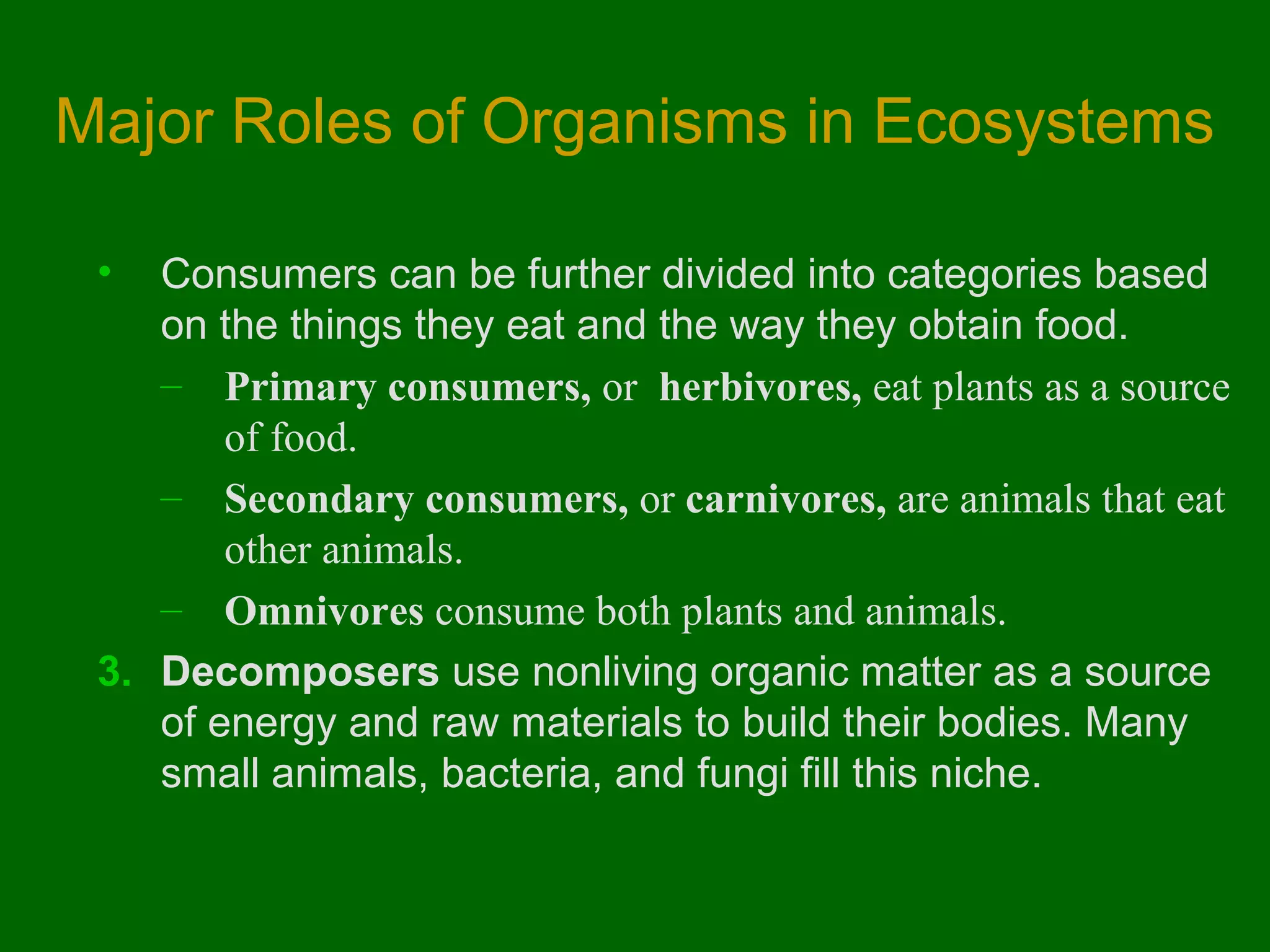 Major Roles of Organisms in Ecosystems

 •  Consumers can be further divided into categories based
    on the things they eat and the way they obtain food.
    – Primary consumers, or herbivores, eat plants as a source
        of food.
    – Secondary consumers, or carnivores, are animals that eat
        other animals.
    – Omnivores consume both plants and animals.
 3. Decomposers use nonliving organic matter as a source
    of energy and raw materials to build their bodies. Many
    small animals, bacteria, and fungi fill this niche.
 