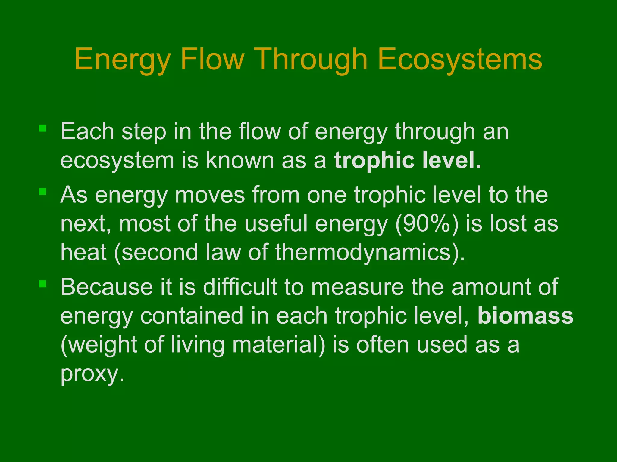 Energy Flow Through Ecosystems

 Each step in the flow of energy through an
  ecosystem is known as a trophic level.
 As energy moves from one trophic level to the
  next, most of the useful energy (90%) is lost as
  heat (second law of thermodynamics).
 Because it is difficult to measure the amount of
  energy contained in each trophic level, biomass
  (weight of living material) is often used as a
  proxy.
 