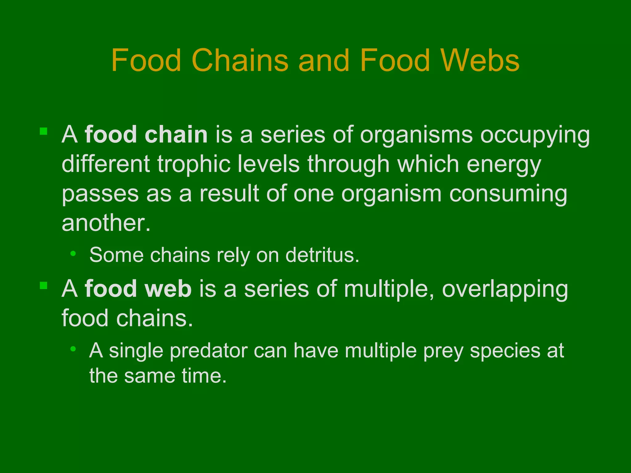 Food Chains and Food Webs

 A food chain is a series of organisms occupying
  different trophic levels through which energy
  passes as a result of one organism consuming
  another.
  • Some chains rely on detritus.
 A food web is a series of multiple, overlapping
  food chains.
  • A single predator can have multiple prey species at
    the same time.
 