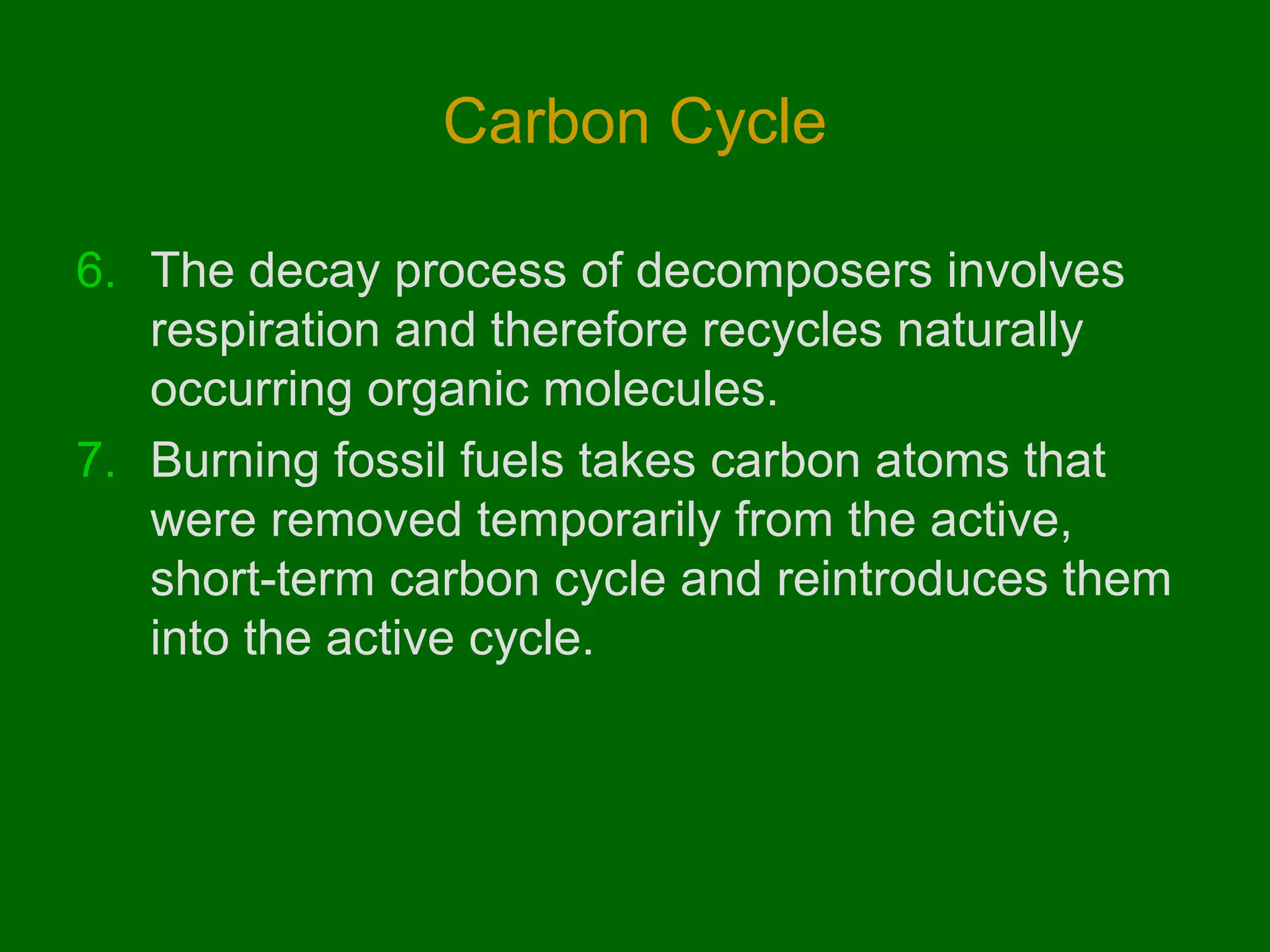 Carbon Cycle

6. The decay process of decomposers involves
   respiration and therefore recycles naturally
   occurring organic molecules.
7. Burning fossil fuels takes carbon atoms that
   were removed temporarily from the active,
   short-term carbon cycle and reintroduces them
   into the active cycle.
 