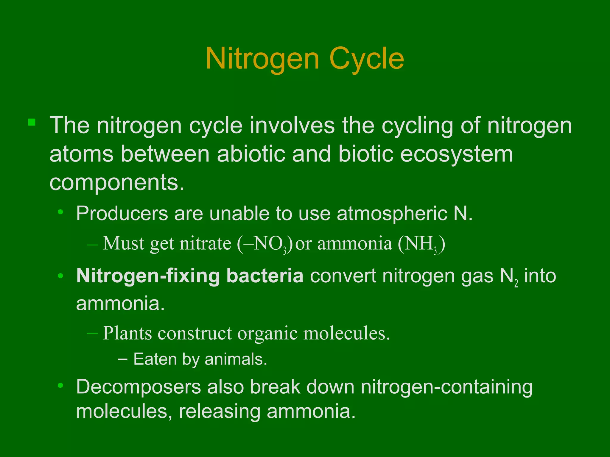 Nitrogen Cycle

 The nitrogen cycle involves the cycling of nitrogen
  atoms between abiotic and biotic ecosystem
  components.
  • Producers are unable to use atmospheric N.
     – Must get nitrate (–NO3) or ammonia (NH3.)
  • Nitrogen-fixing bacteria convert nitrogen gas N2 into
    ammonia.
     – Plants construct organic molecules.
        – Eaten by animals.
  • Decomposers also break down nitrogen-containing
    molecules, releasing ammonia.
 