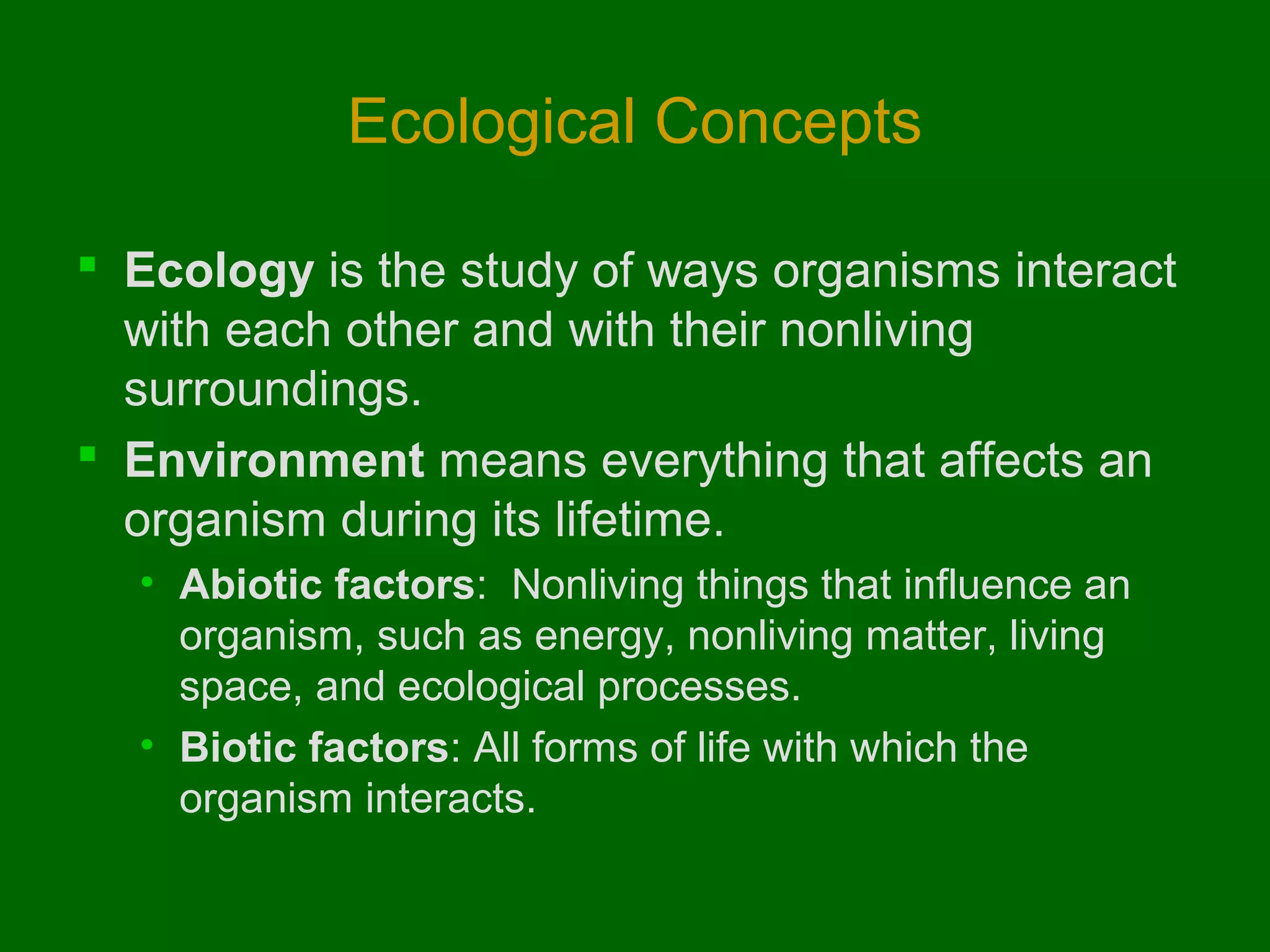 Ecological Concepts

 Ecology is the study of ways organisms interact
  with each other and with their nonliving
  surroundings.
 Environment means everything that affects an
  organism during its lifetime.
  • Abiotic factors: Nonliving things that influence an
    organism, such as energy, nonliving matter, living
    space, and ecological processes.
  • Biotic factors: All forms of life with which the
    organism interacts.
 