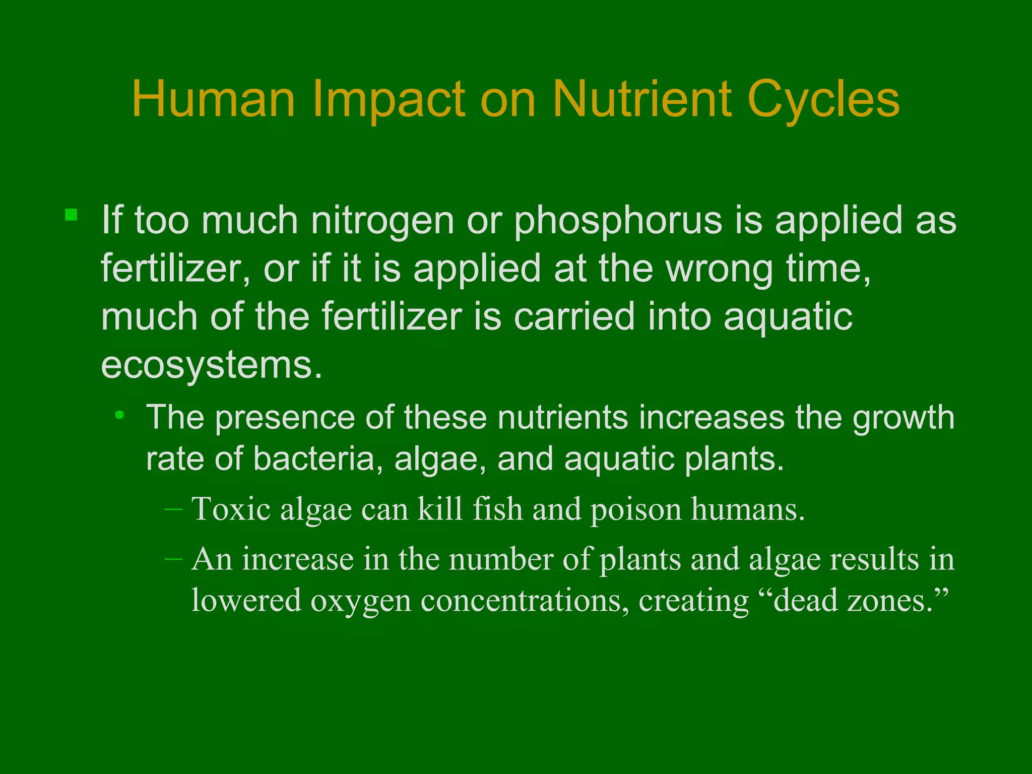 Human Impact on Nutrient Cycles

 If too much nitrogen or phosphorus is applied as
  fertilizer, or if it is applied at the wrong time,
  much of the fertilizer is carried into aquatic
  ecosystems.
  • The presence of these nutrients increases the growth
    rate of bacteria, algae, and aquatic plants.
     – Toxic algae can kill fish and poison humans.
     – An increase in the number of plants and algae results in
       lowered oxygen concentrations, creating “dead zones.”
 