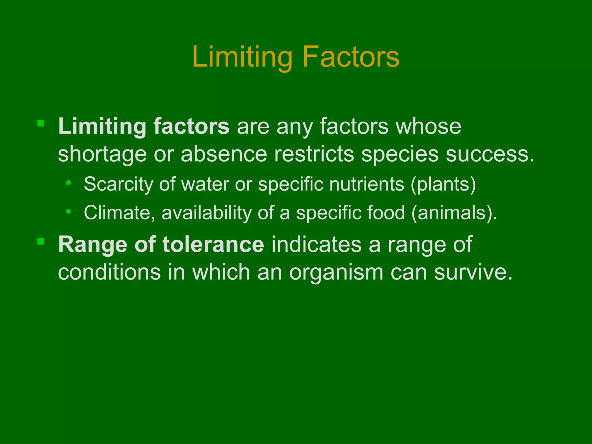 Limiting Factors

 Limiting factors are any factors whose
  shortage or absence restricts species success.
  • Scarcity of water or specific nutrients (plants)
  • Climate, availability of a specific food (animals).
 Range of tolerance indicates a range of
  conditions in which an organism can survive.
 