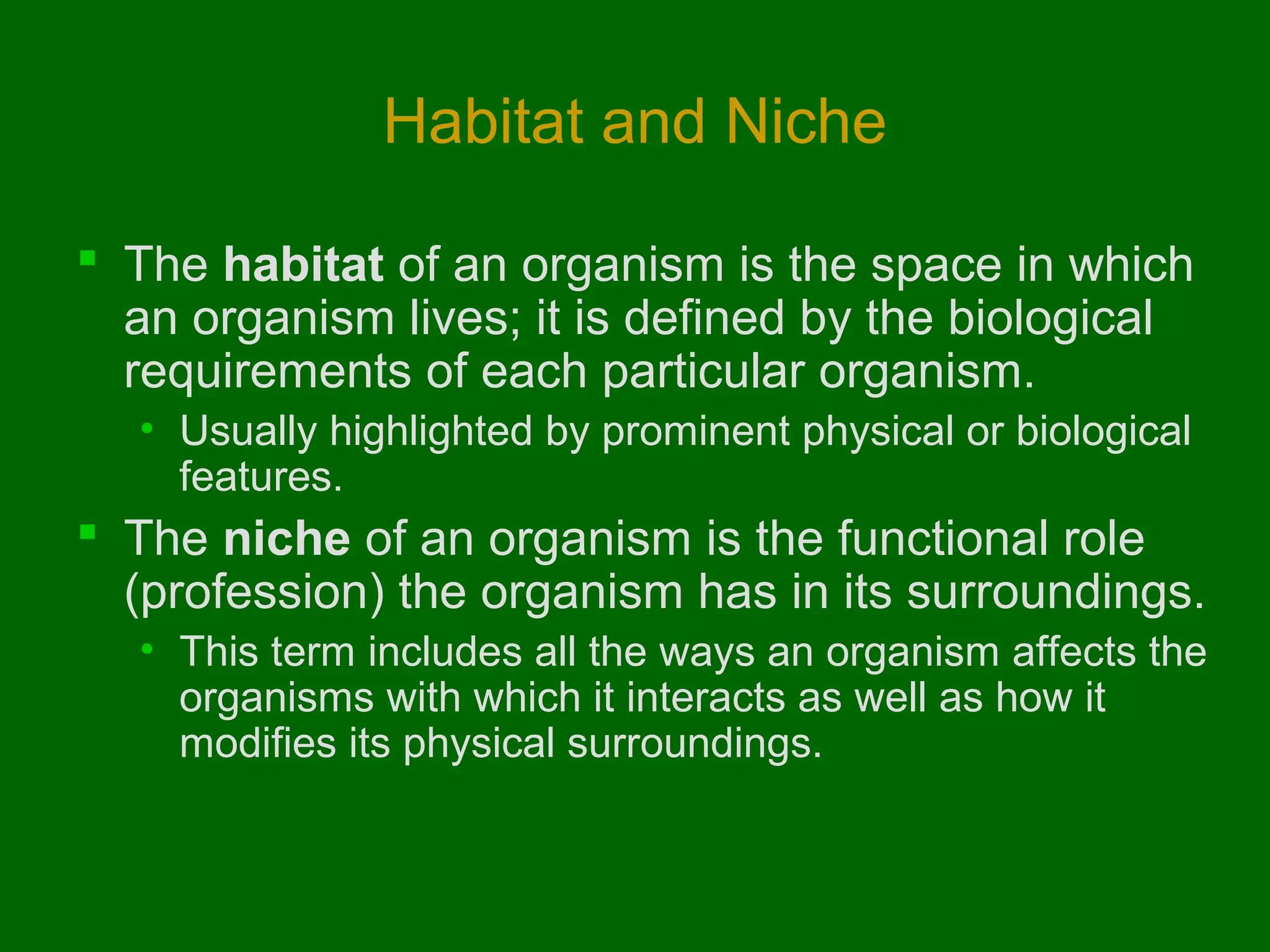Habitat and Niche

 The habitat of an organism is the space in which
  an organism lives; it is defined by the biological
  requirements of each particular organism.
  • Usually highlighted by prominent physical or biological
    features.
 The niche of an organism is the functional role
  (profession) the organism has in its surroundings.
  • This term includes all the ways an organism affects the
    organisms with which it interacts as well as how it
    modifies its physical surroundings.
 