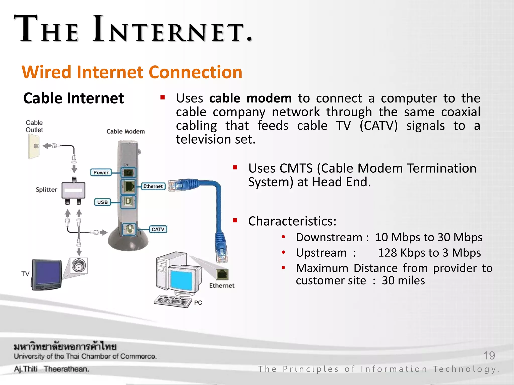 19
T h e P r i n c i p l e s o f I n f o r m a t i o n Te c h n o l o g y .
Wired Internet Connection
Cable Internet  Uses cable modem to connect a computer to the
cable company network through the same coaxial
cabling that feeds cable TV (CATV) signals to a
television set.
 Characteristics:
• Downstream : 10 Mbps to 30 Mbps
• Upstream : 128 Kbps to 3 Mbps
• Maximum Distance from provider to
customer site : 30 miles
 Uses CMTS (Cable Modem Termination
System) at Head End.
 