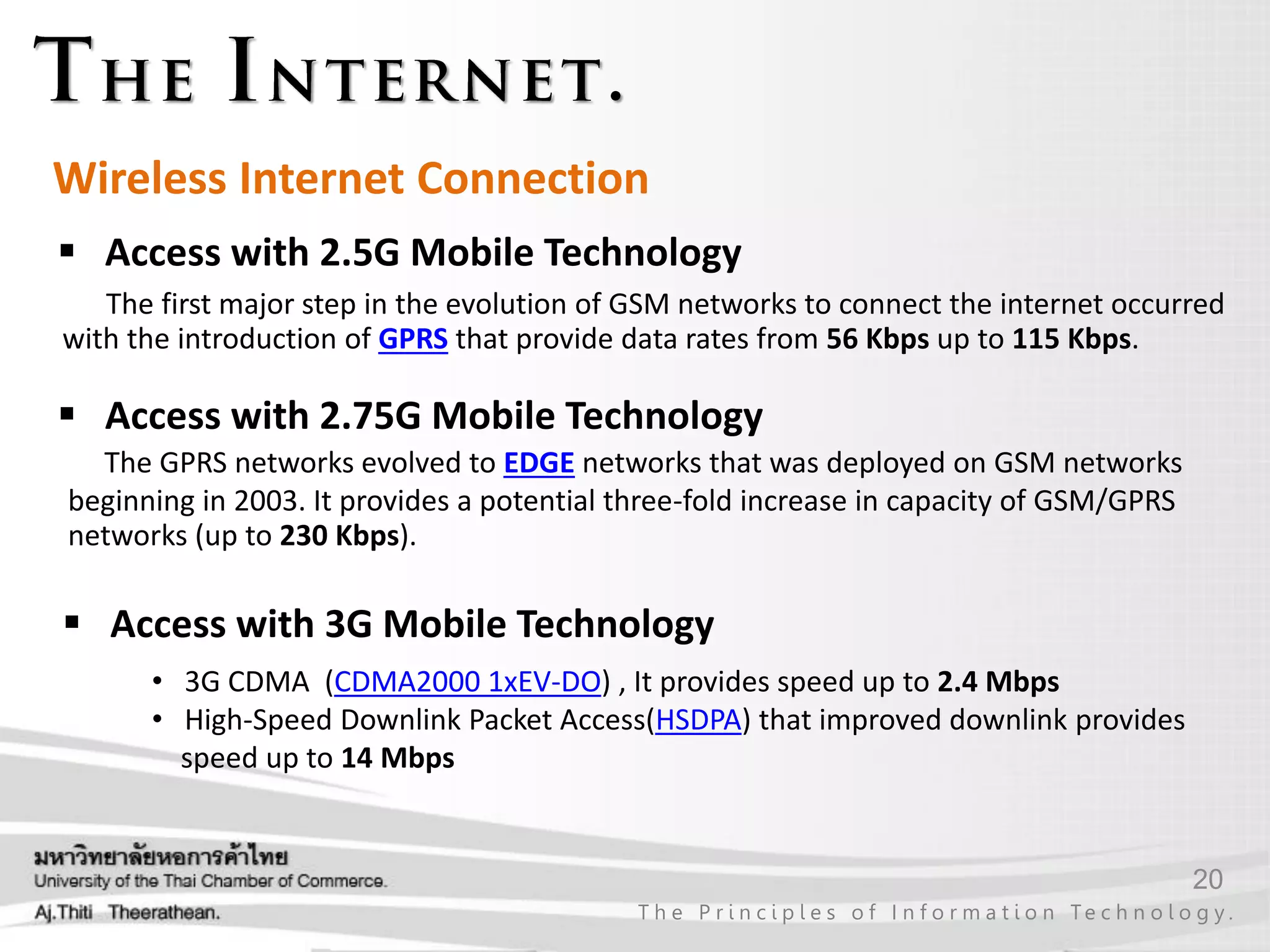 20
T h e P r i n c i p l e s o f I n f o r m a t i o n Te c h n o l o g y .
Wireless Internet Connection
 Access with 2.5G Mobile Technology
 Access with 3G Mobile Technology
The first major step in the evolution of GSM networks to connect the internet occurred
with the introduction of GPRS that provide data rates from 56 Kbps up to 115 Kbps.
 Access with 2.75G Mobile Technology
The GPRS networks evolved to EDGE networks that was deployed on GSM networks
beginning in 2003. It provides a potential three-fold increase in capacity of GSM/GPRS
networks (up to 230 Kbps).
• 3G CDMA (CDMA2000 1xEV-DO) , It provides speed up to 2.4 Mbps
• High-Speed Downlink Packet Access(HSDPA) that improved downlink provides
speed up to 14 Mbps
 