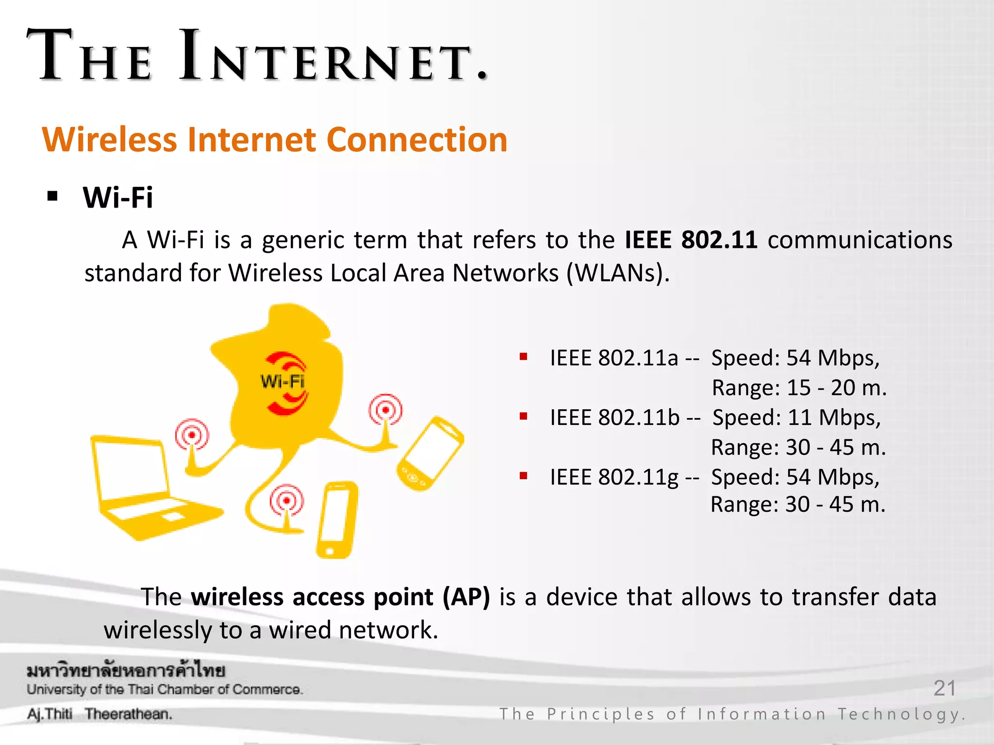 21
T h e P r i n c i p l e s o f I n f o r m a t i o n Te c h n o l o g y .
Wireless Internet Connection
 Wi-Fi
A Wi-Fi is a generic term that refers to the IEEE 802.11 communications
standard for Wireless Local Area Networks (WLANs).
 IEEE 802.11a -- Speed: 54 Mbps,
Range: 15 - 20 m.
 IEEE 802.11b -- Speed: 11 Mbps,
Range: 30 - 45 m.
 IEEE 802.11g -- Speed: 54 Mbps,
Range: 30 - 45 m.
The wireless access point (AP) is a device that allows to transfer data
wirelessly to a wired network.
 