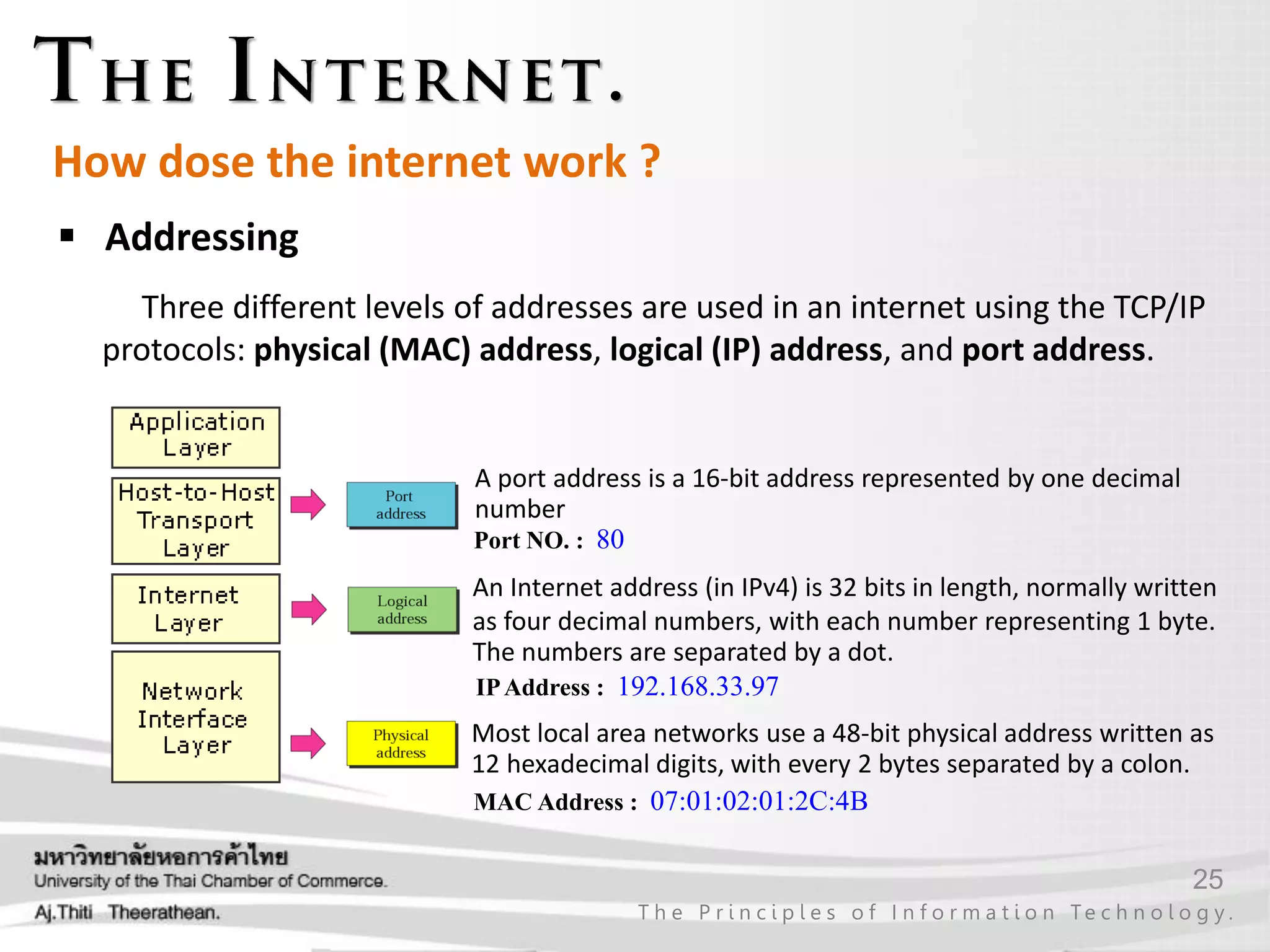 25
T h e P r i n c i p l e s o f I n f o r m a t i o n Te c h n o l o g y .
How dose the internet work ?
 Addressing
Three different levels of addresses are used in an internet using the TCP/IP
protocols: physical (MAC) address, logical (IP) address, and port address.
Most local area networks use a 48-bit physical address written as
12 hexadecimal digits, with every 2 bytes separated by a colon.
MAC Address : 07:01:02:01:2C:4B
An Internet address (in IPv4) is 32 bits in length, normally written
as four decimal numbers, with each number representing 1 byte.
The numbers are separated by a dot.
IPAddress : 192.168.33.97
A port address is a 16-bit address represented by one decimal
number
Port NO. : 80
 