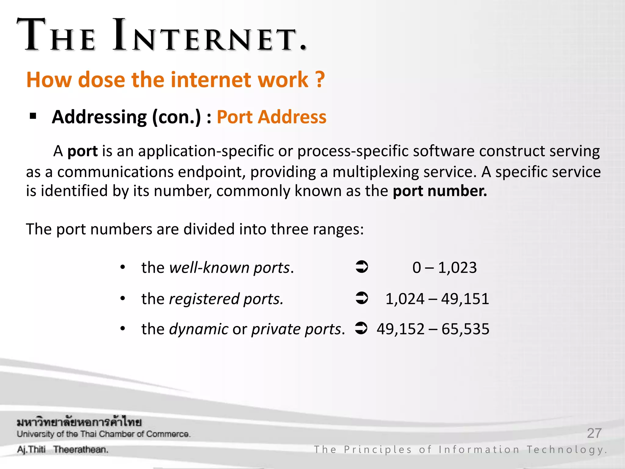 27
T h e P r i n c i p l e s o f I n f o r m a t i o n Te c h n o l o g y .
How dose the internet work ?
 Addressing (con.) : Port Address
A port is an application-specific or process-specific software construct serving
as a communications endpoint, providing a multiplexing service. A specific service
is identified by its number, commonly known as the port number.
The port numbers are divided into three ranges:
• the well-known ports.  0 – 1,023
• the registered ports.  1,024 – 49,151
• the dynamic or private ports.  49,152 – 65,535
 