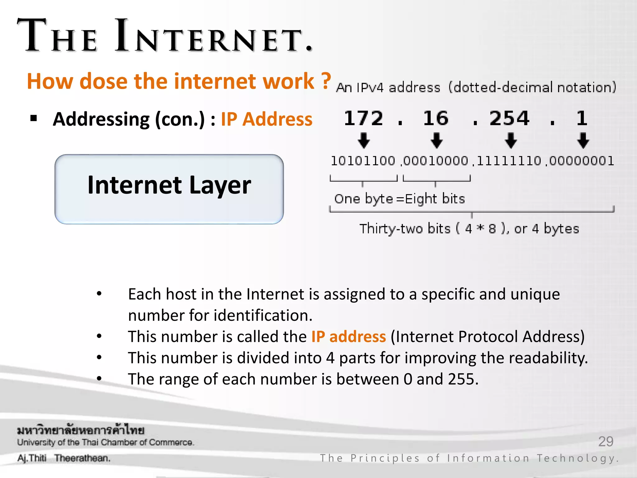 29
T h e P r i n c i p l e s o f I n f o r m a t i o n Te c h n o l o g y .
How dose the internet work ?
 Addressing (con.) : IP Address
• Each host in the Internet is assigned to a specific and unique
number for identification.
• This number is called the IP address (Internet Protocol Address)
• This number is divided into 4 parts for improving the readability.
• The range of each number is between 0 and 255.
Internet Layer
 