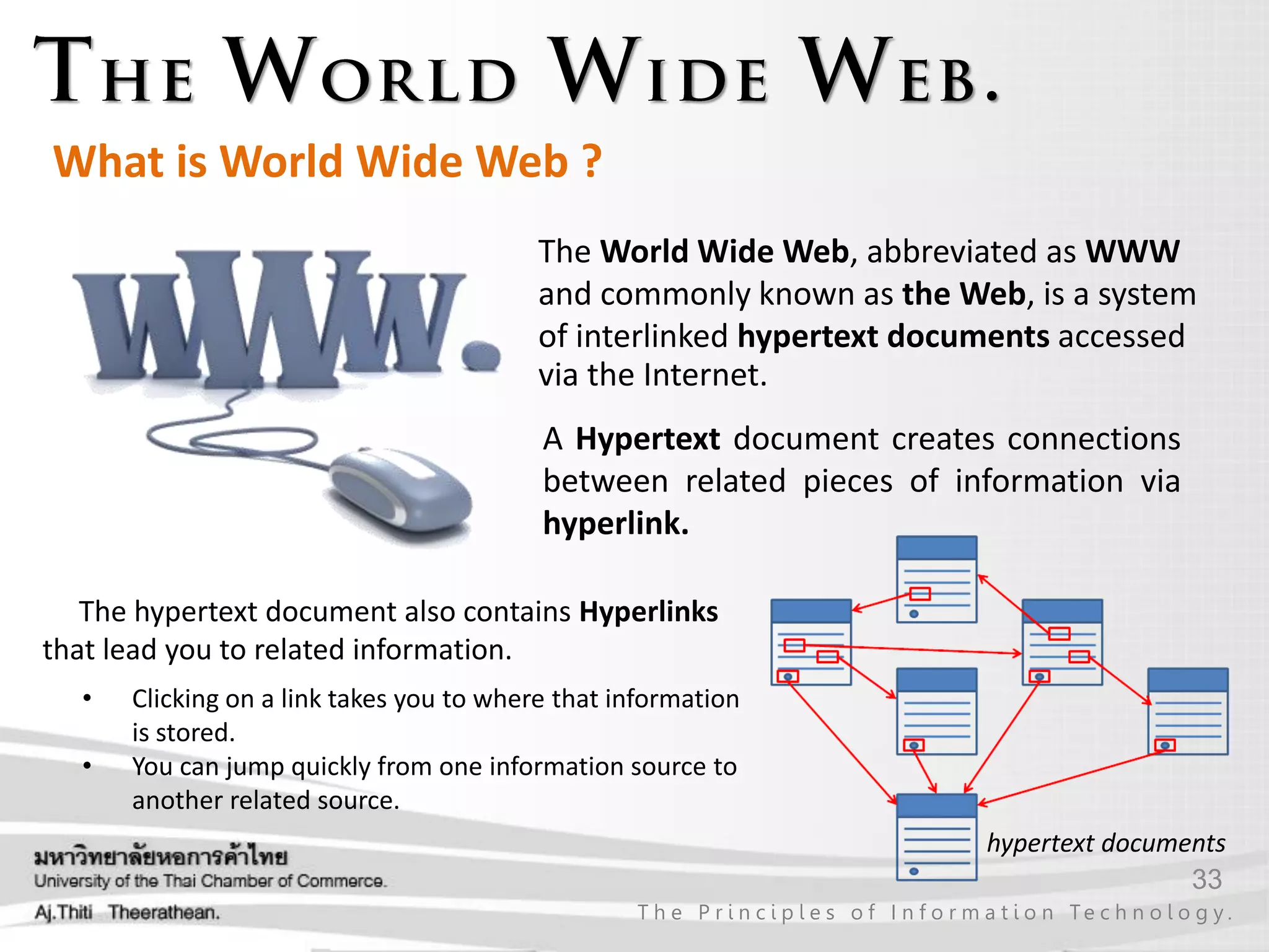 33
T h e P r i n c i p l e s o f I n f o r m a t i o n Te c h n o l o g y .
The World Wide Web, abbreviated as WWW
and commonly known as the Web, is a system
of interlinked hypertext documents accessed
via the Internet.
What is World Wide Web ?
A Hypertext document creates connections
between related pieces of information via
hyperlink.
hypertext documents
The hypertext document also contains Hyperlinks
that lead you to related information.
• Clicking on a link takes you to where that information
is stored.
• You can jump quickly from one information source to
another related source.
 