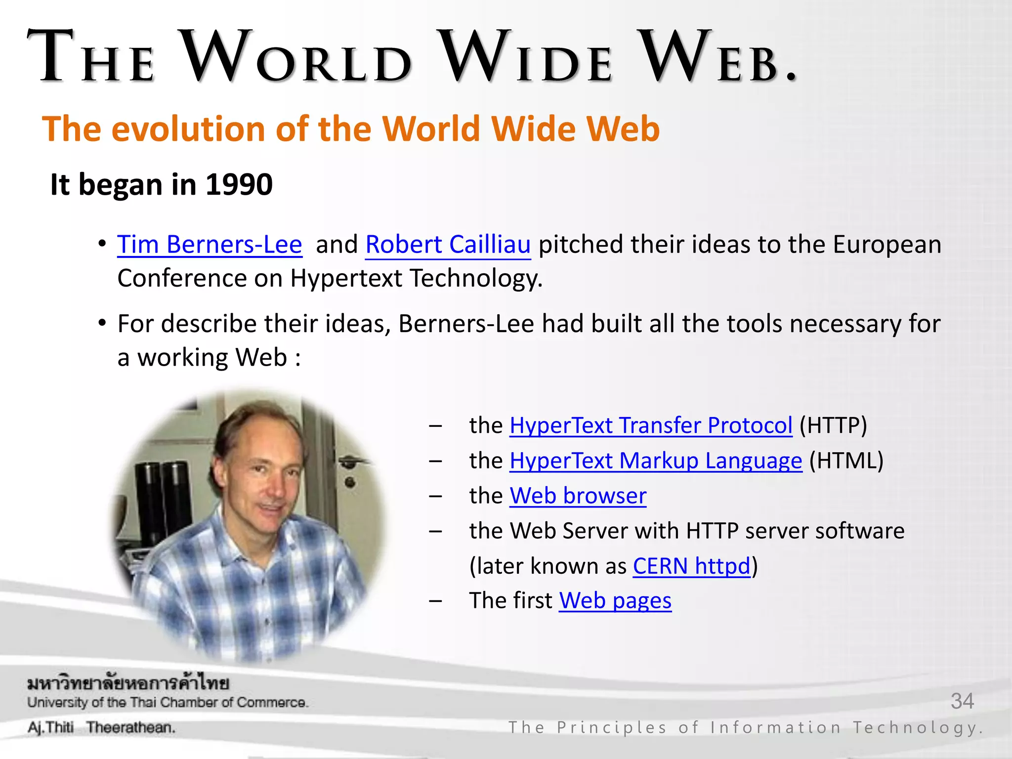 34
T h e P r i n c i p l e s o f I n f o r m a t i o n Te c h n o l o g y .
It began in 1990
• Tim Berners-Lee and Robert Cailliau pitched their ideas to the European
Conference on Hypertext Technology.
• For describe their ideas, Berners-Lee had built all the tools necessary for
a working Web :
– the HyperText Transfer Protocol (HTTP)
– the HyperText Markup Language (HTML)
– the Web browser
– the Web Server with HTTP server software
(later known as CERN httpd)
– The first Web pages
The evolution of the World Wide Web
 