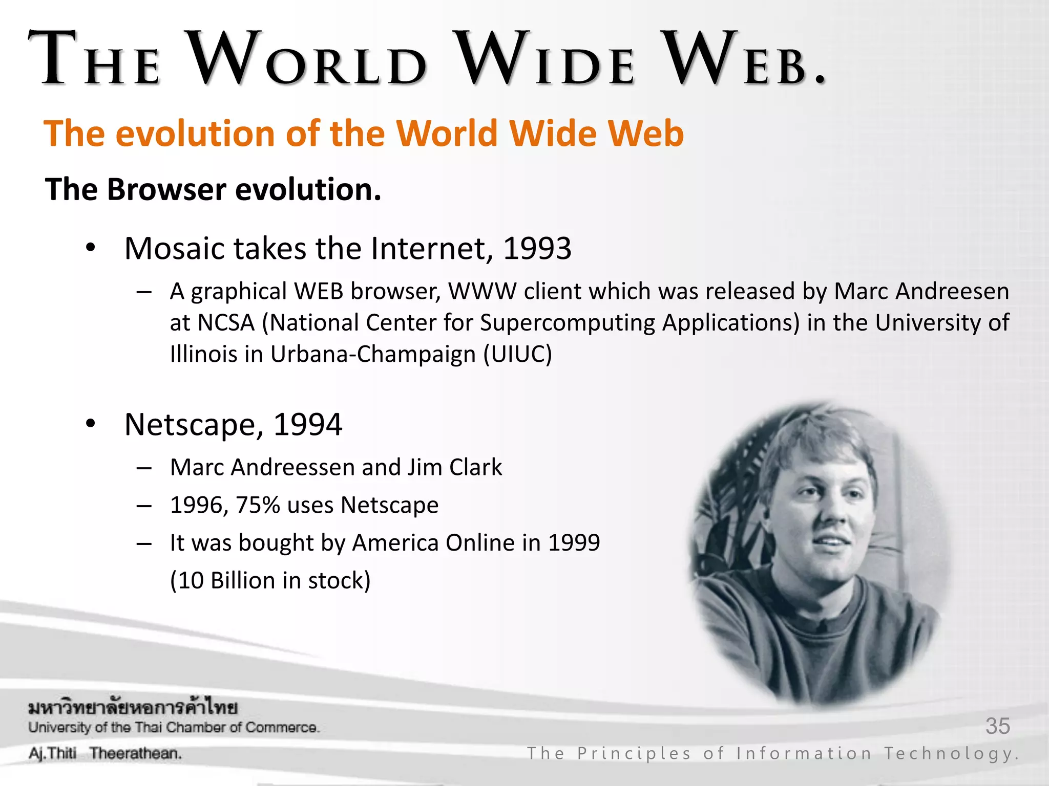 35
T h e P r i n c i p l e s o f I n f o r m a t i o n Te c h n o l o g y .
The Browser evolution.
• Mosaic takes the Internet, 1993
– A graphical WEB browser, WWW client which was released by Marc Andreesen
at NCSA (National Center for Supercomputing Applications) in the University of
Illinois in Urbana-Champaign (UIUC)
• Netscape, 1994
– Marc Andreessen and Jim Clark
– 1996, 75% uses Netscape
– It was bought by America Online in 1999
(10 Billion in stock)
The evolution of the World Wide Web
 