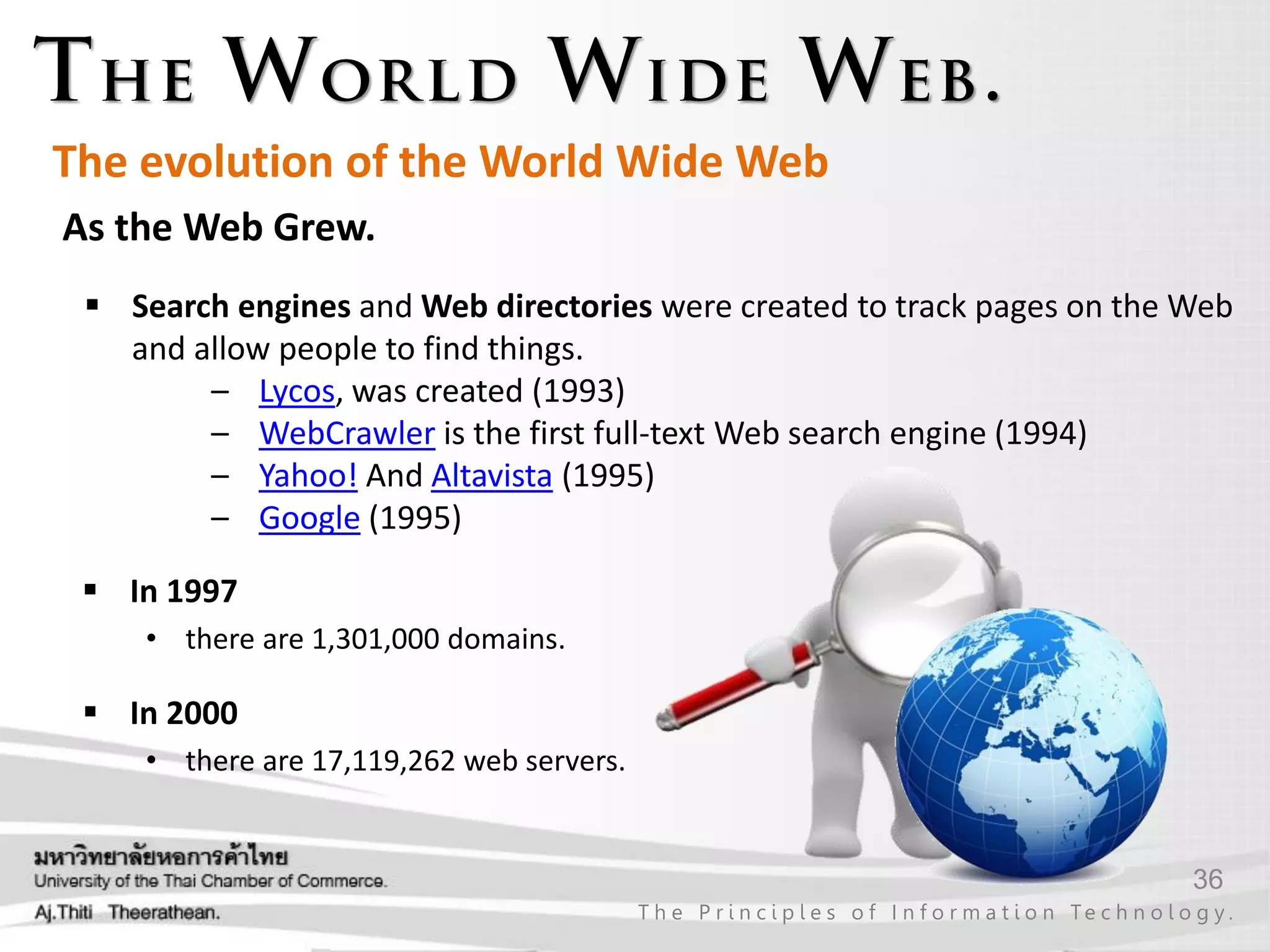 36
T h e P r i n c i p l e s o f I n f o r m a t i o n Te c h n o l o g y .
As the Web Grew.
The evolution of the World Wide Web
 Search engines and Web directories were created to track pages on the Web
and allow people to find things.
– Lycos, was created (1993)
– WebCrawler is the first full-text Web search engine (1994)
– Yahoo! And Altavista (1995)
– Google (1995)
 In 1997
• there are 1,301,000 domains.
 In 2000
• there are 17,119,262 web servers.
 