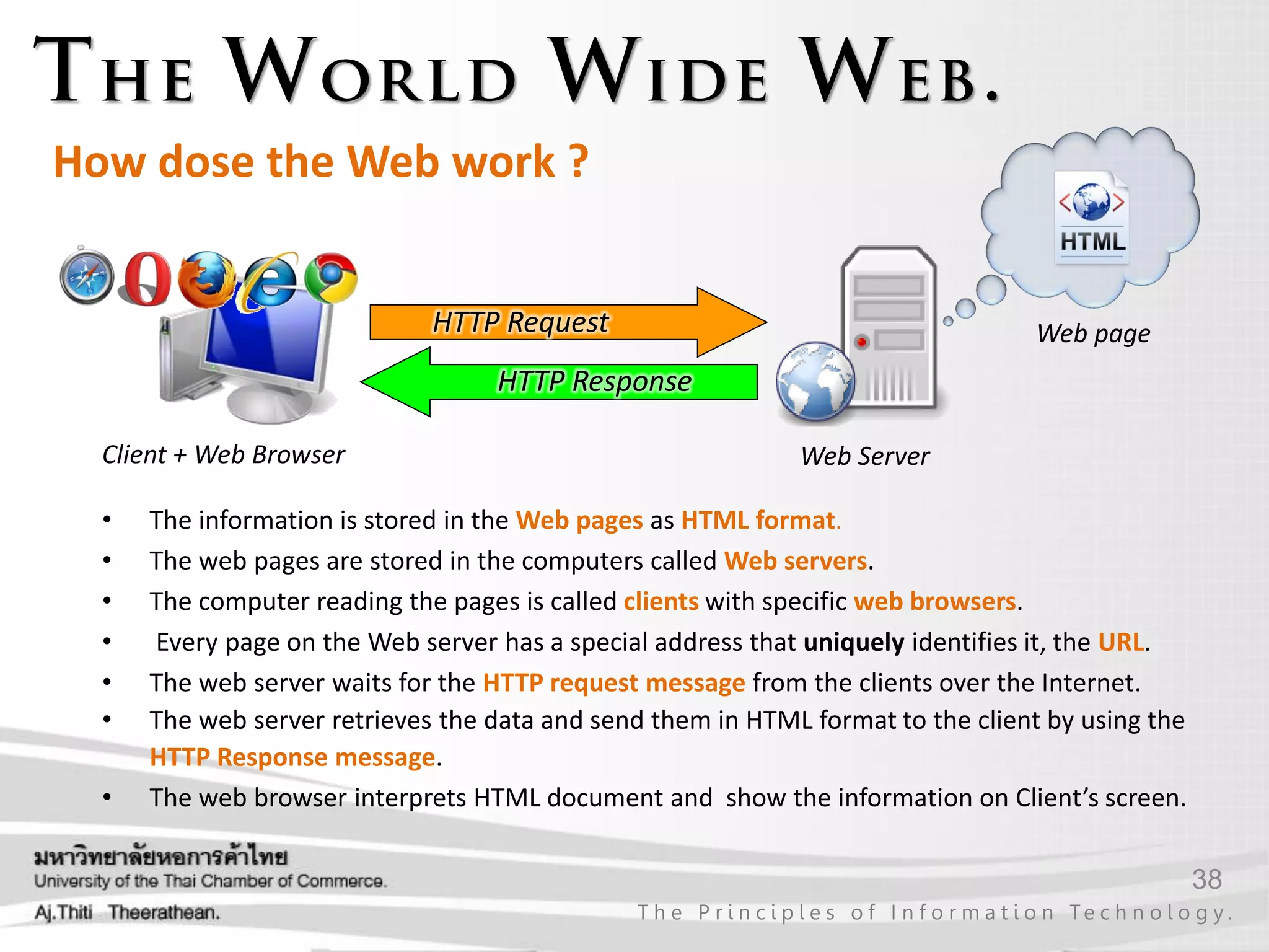 38
T h e P r i n c i p l e s o f I n f o r m a t i o n Te c h n o l o g y .
How dose the Web work ?
Client + Web Browser Web Server
HTTP Request
HTTP Response
• The information is stored in the Web pages as HTML format.
• The web pages are stored in the computers called Web servers.
• The computer reading the pages is called clients with specific web browsers.
• Every page on the Web server has a special address that uniquely identifies it, the URL.
• The web server waits for the HTTP request message from the clients over the Internet.
• The web server retrieves the data and send them in HTML format to the client by using the
HTTP Response message.
• The web browser interprets HTML document and show the information on Client’s screen.
Web page
 