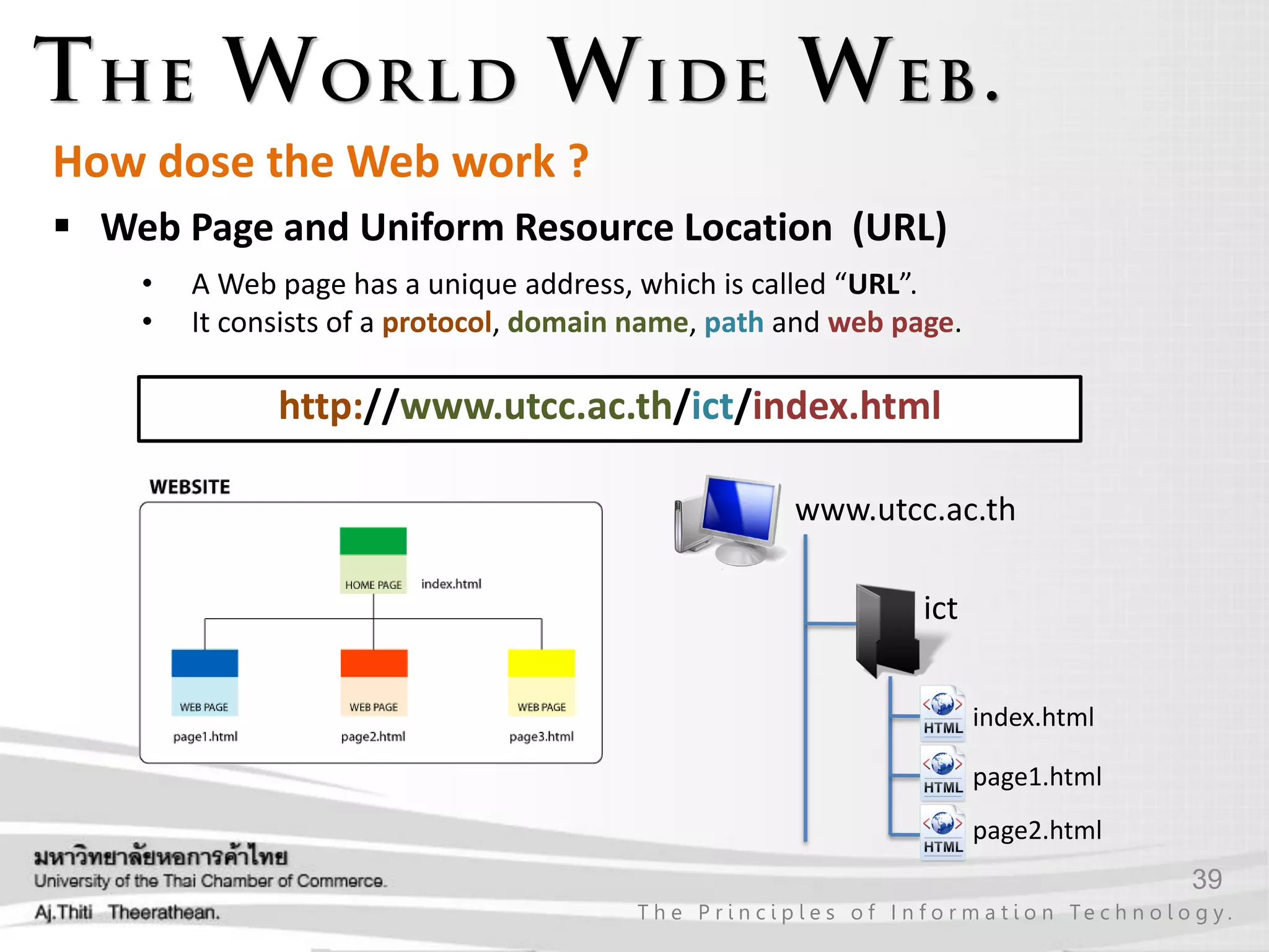 39
T h e P r i n c i p l e s o f I n f o r m a t i o n Te c h n o l o g y .
How dose the Web work ?
http://www.utcc.ac.th/ict/index.html
ict
www.utcc.ac.th
index.html
page1.html
page2.html
• A Web page has a unique address, which is called “URL”.
• It consists of a protocol, domain name, path and web page.
 Web Page and Uniform Resource Location (URL)
 