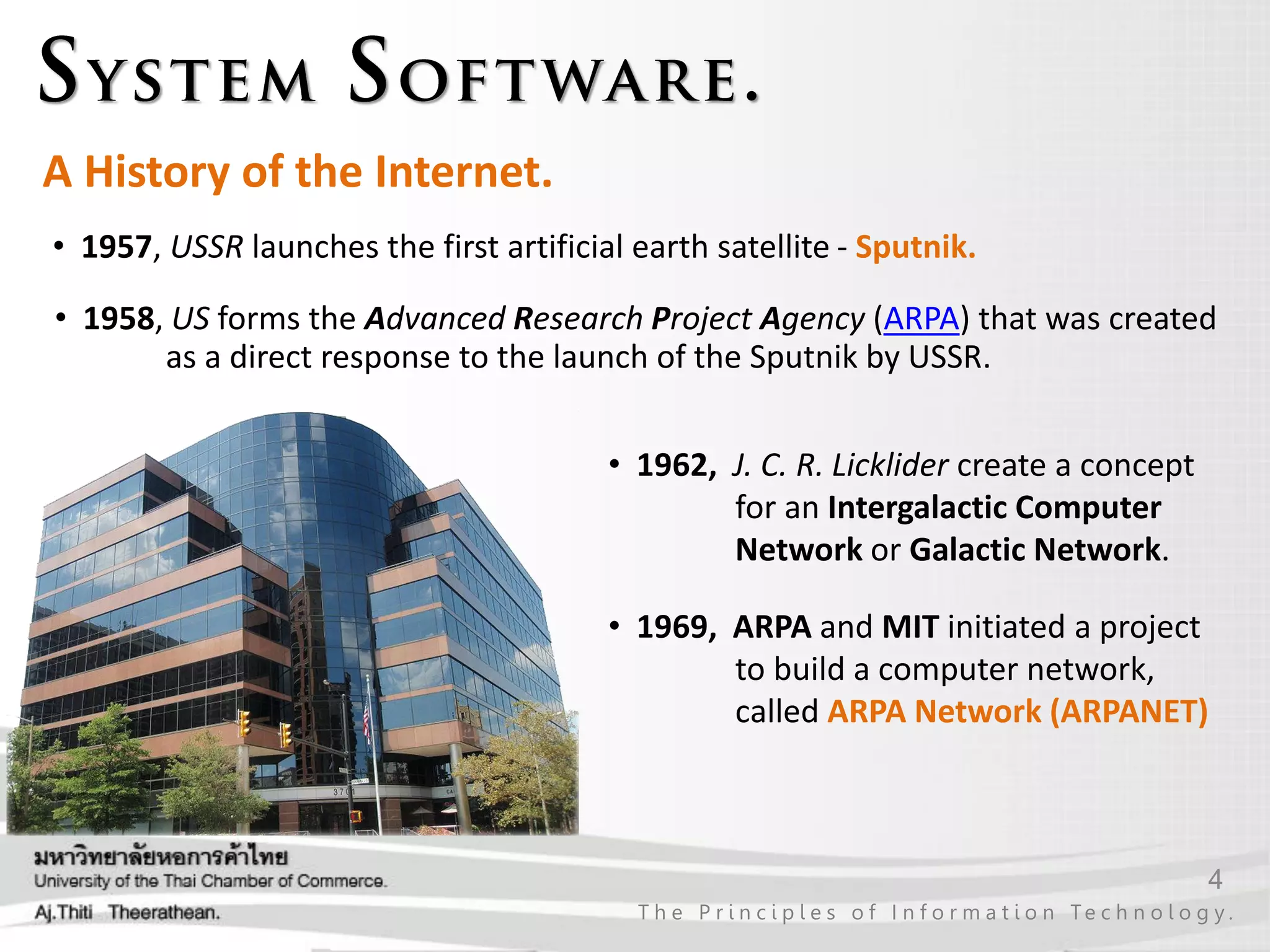 4
T h e P r i n c i p l e s o f I n f o r m a t i o n Te c h n o l o g y .
A History of the Internet.
• 1957, USSR launches the first artificial earth satellite - Sputnik.
• 1962, J. C. R. Licklider create a concept
for an Intergalactic Computer
Network or Galactic Network.
• 1969, ARPA and MIT initiated a project
to build a computer network,
called ARPA Network (ARPANET)
• 1958, US forms the Advanced Research Project Agency (ARPA) that was created
as a direct response to the launch of the Sputnik by USSR.
 