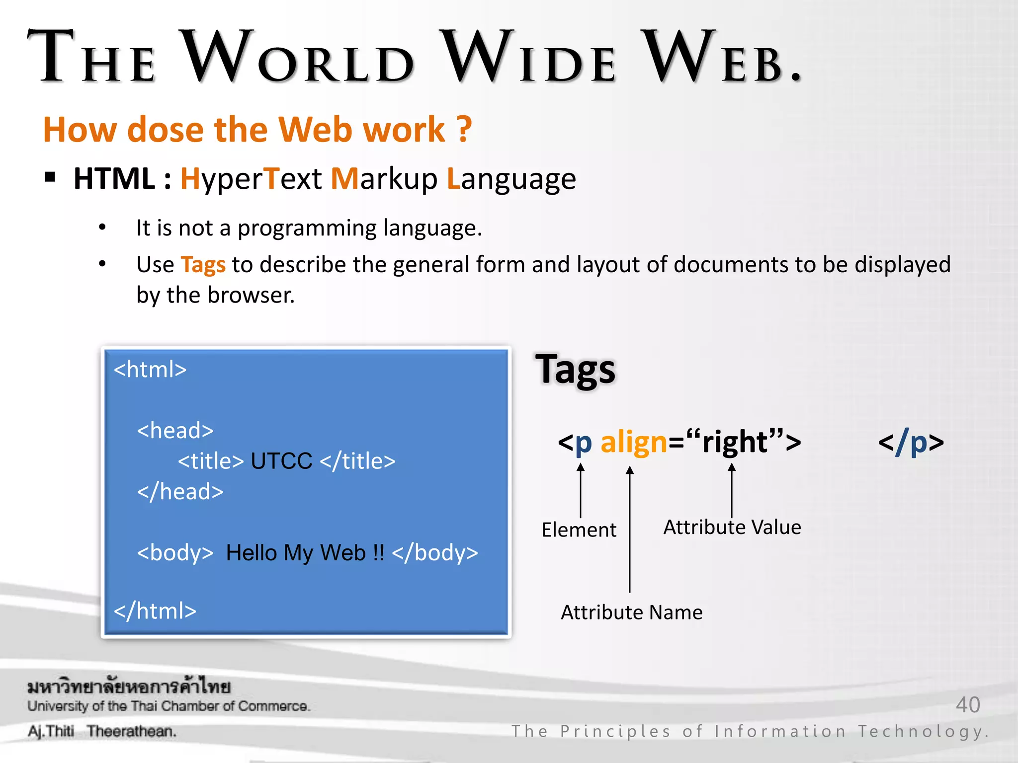 40
T h e P r i n c i p l e s o f I n f o r m a t i o n Te c h n o l o g y .
How dose the Web work ?
 HTML : HyperText Markup Language
• It is not a programming language.
• Use Tags to describe the general form and layout of documents to be displayed
by the browser.
<p align=“right”> </p>
Element
Attribute Name
Attribute Value
<html>
<head>
<title> UTCC </title>
</head>
<body> Hello My Web !! </body>
</html>
Tags
 