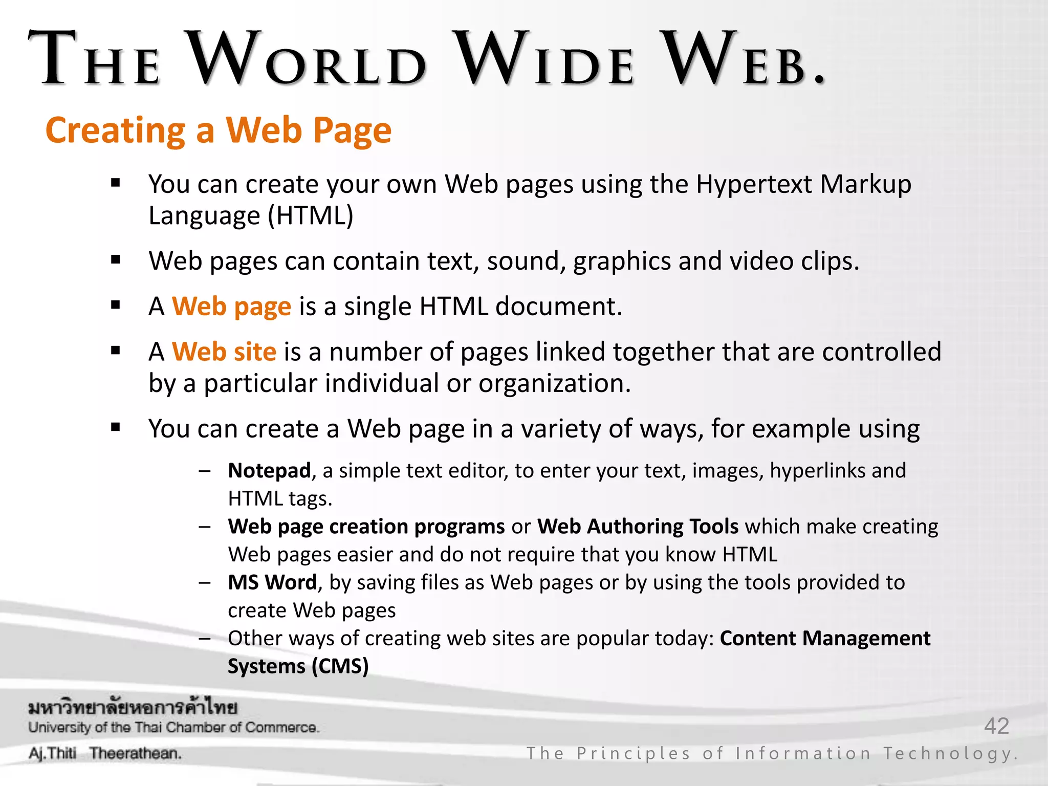 42
T h e P r i n c i p l e s o f I n f o r m a t i o n Te c h n o l o g y .
 You can create your own Web pages using the Hypertext Markup
Language (HTML)
 Web pages can contain text, sound, graphics and video clips.
 A Web page is a single HTML document.
 A Web site is a number of pages linked together that are controlled
by a particular individual or organization.
 You can create a Web page in a variety of ways, for example using
– Notepad, a simple text editor, to enter your text, images, hyperlinks and
HTML tags.
– Web page creation programs or Web Authoring Tools which make creating
Web pages easier and do not require that you know HTML
– MS Word, by saving files as Web pages or by using the tools provided to
create Web pages
– Other ways of creating web sites are popular today: Content Management
Systems (CMS)
Creating a Web Page
 