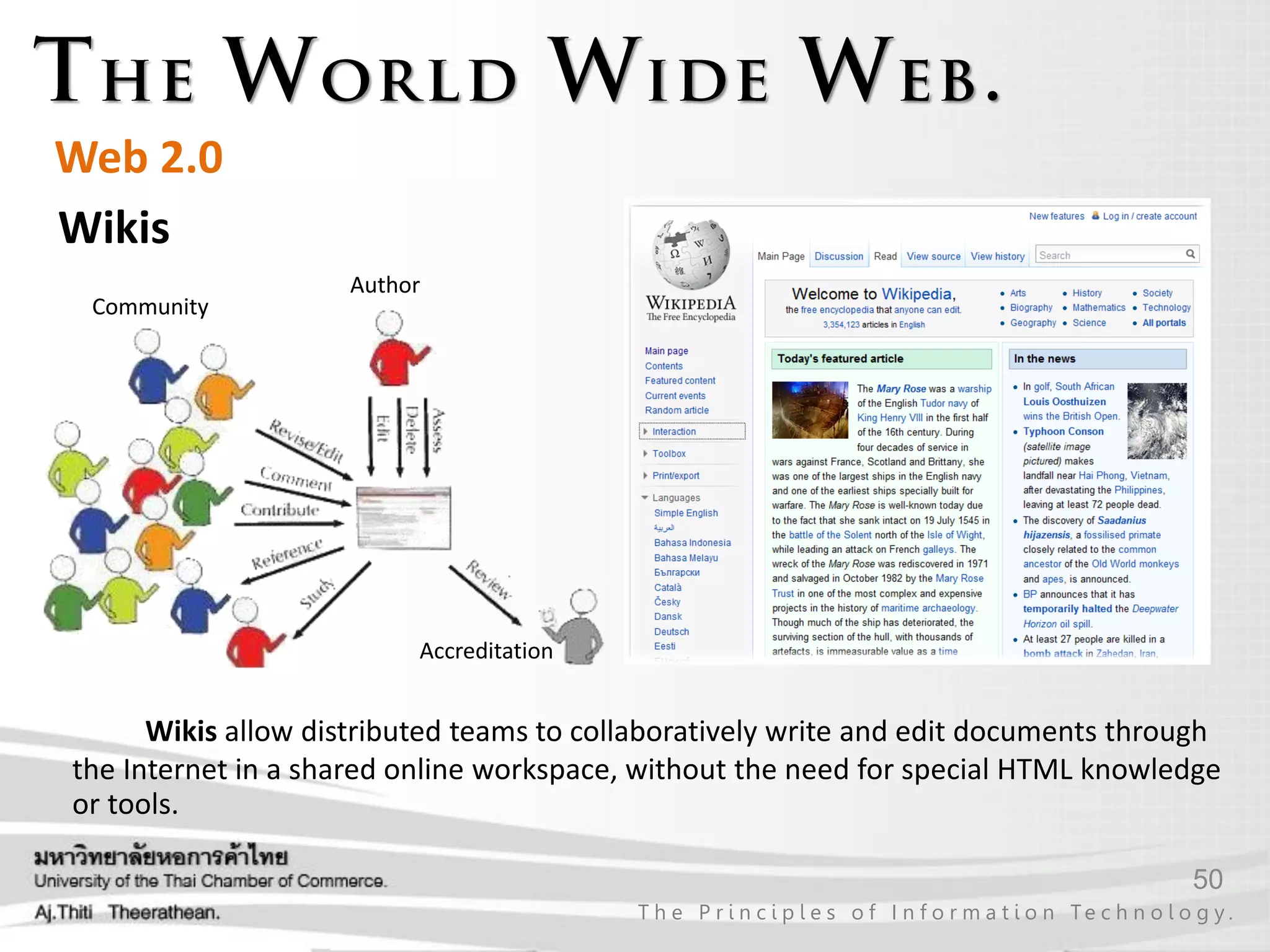 50
T h e P r i n c i p l e s o f I n f o r m a t i o n Te c h n o l o g y .
Web 2.0
Wikis
Wikis allow distributed teams to collaboratively write and edit documents through
the Internet in a shared online workspace, without the need for special HTML knowledge
or tools.
Author
Accreditation
Community
 