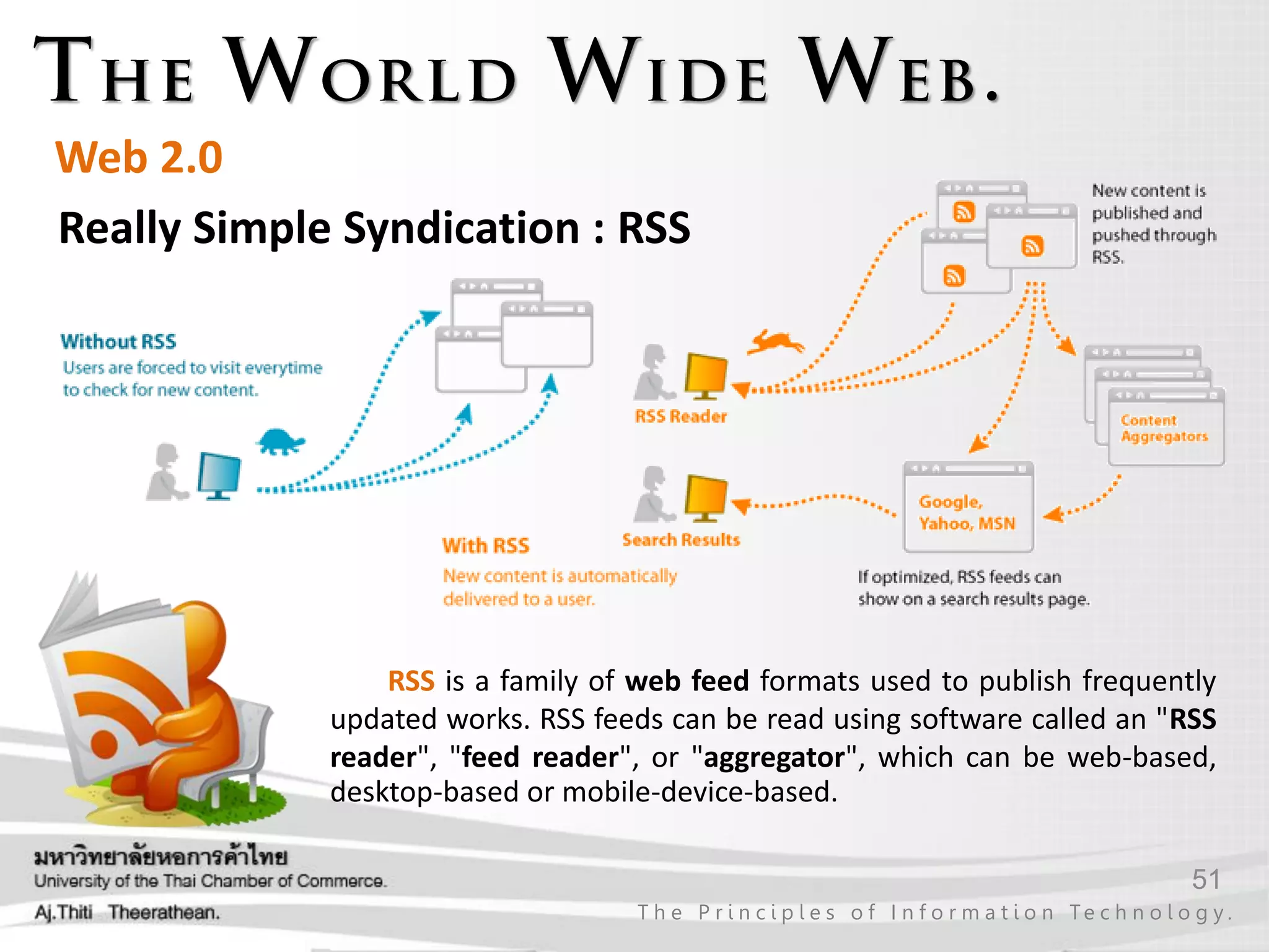 51
T h e P r i n c i p l e s o f I n f o r m a t i o n Te c h n o l o g y .
Web 2.0
Really Simple Syndication : RSS
RSS is a family of web feed formats used to publish frequently
updated works. RSS feeds can be read using software called an "RSS
reader", "feed reader", or "aggregator", which can be web-based,
desktop-based or mobile-device-based.
 