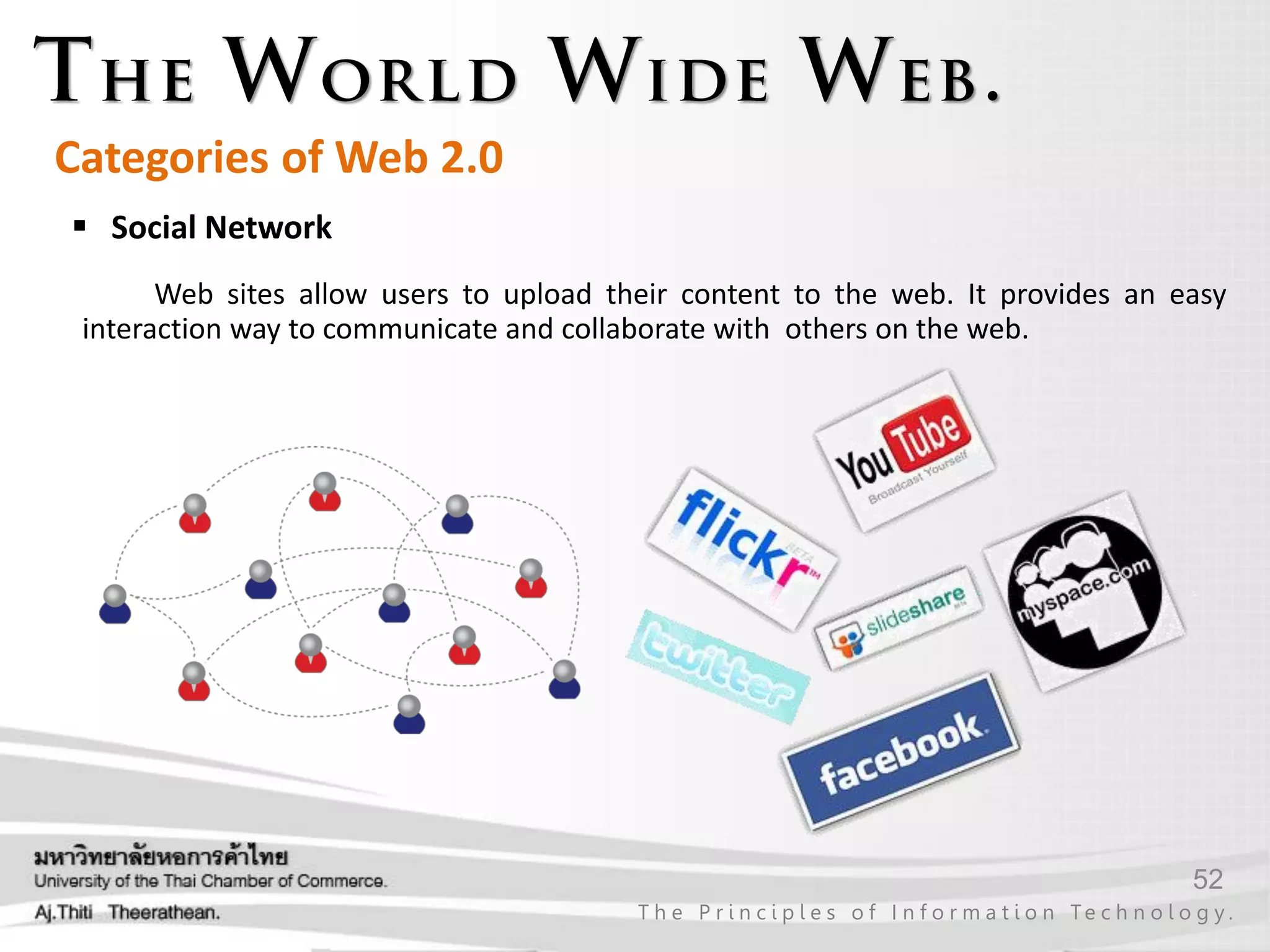 52
T h e P r i n c i p l e s o f I n f o r m a t i o n Te c h n o l o g y .
Categories of Web 2.0
 Social Network
Web sites allow users to upload their content to the web. It provides an easy
interaction way to communicate and collaborate with others on the web.
 
