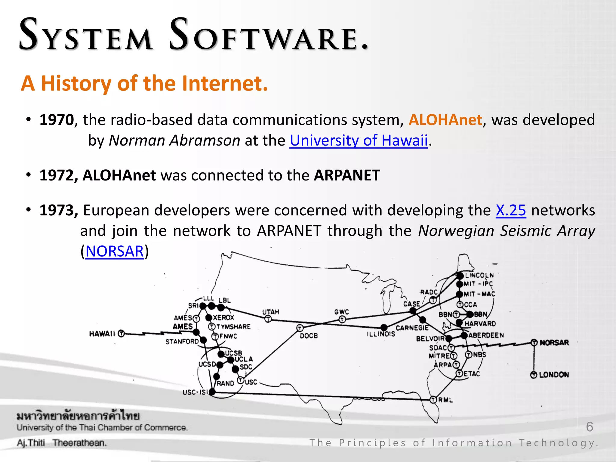 6
T h e P r i n c i p l e s o f I n f o r m a t i o n Te c h n o l o g y .
A History of the Internet.
• 1970, the radio-based data communications system, ALOHAnet, was developed
by Norman Abramson at the University of Hawaii.
• 1972, ALOHAnet was connected to the ARPANET
• 1973, European developers were concerned with developing the X.25 networks
and join the network to ARPANET through the Norwegian Seismic Array
(NORSAR)
 