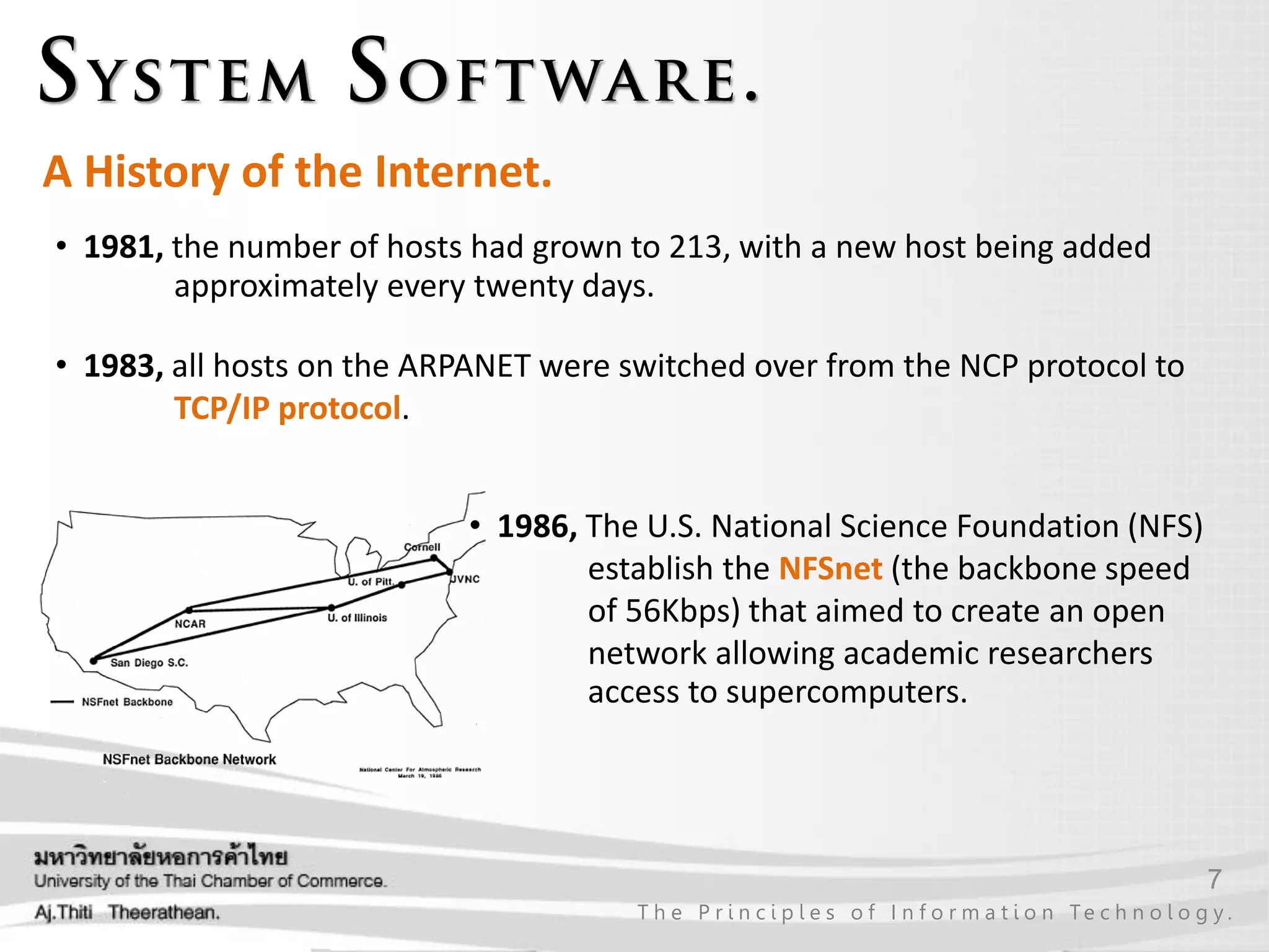 7
T h e P r i n c i p l e s o f I n f o r m a t i o n Te c h n o l o g y .
A History of the Internet.
• 1981, the number of hosts had grown to 213, with a new host being added
approximately every twenty days.
• 1983, all hosts on the ARPANET were switched over from the NCP protocol to
TCP/IP protocol.
• 1986, The U.S. National Science Foundation (NFS)
establish the NFSnet (the backbone speed
of 56Kbps) that aimed to create an open
network allowing academic researchers
access to supercomputers.
 