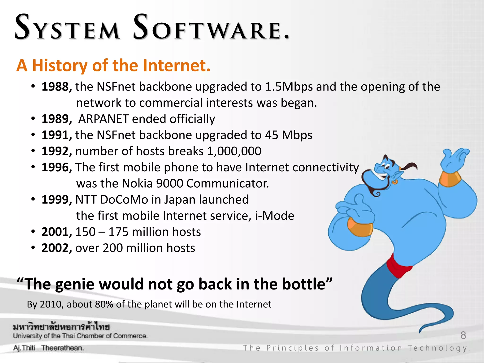8
T h e P r i n c i p l e s o f I n f o r m a t i o n Te c h n o l o g y .
A History of the Internet.
• 1988, the NSFnet backbone upgraded to 1.5Mbps and the opening of the
network to commercial interests was began.
• 1989, ARPANET ended officially
• 1991, the NSFnet backbone upgraded to 45 Mbps
• 1992, number of hosts breaks 1,000,000
• 1996, The first mobile phone to have Internet connectivity
was the Nokia 9000 Communicator.
• 1999, NTT DoCoMo in Japan launched
the first mobile Internet service, i-Mode
• 2001, 150 – 175 million hosts
• 2002, over 200 million hosts
“The genie would not go back in the bottle”
By 2010, about 80% of the planet will be on the Internet
 