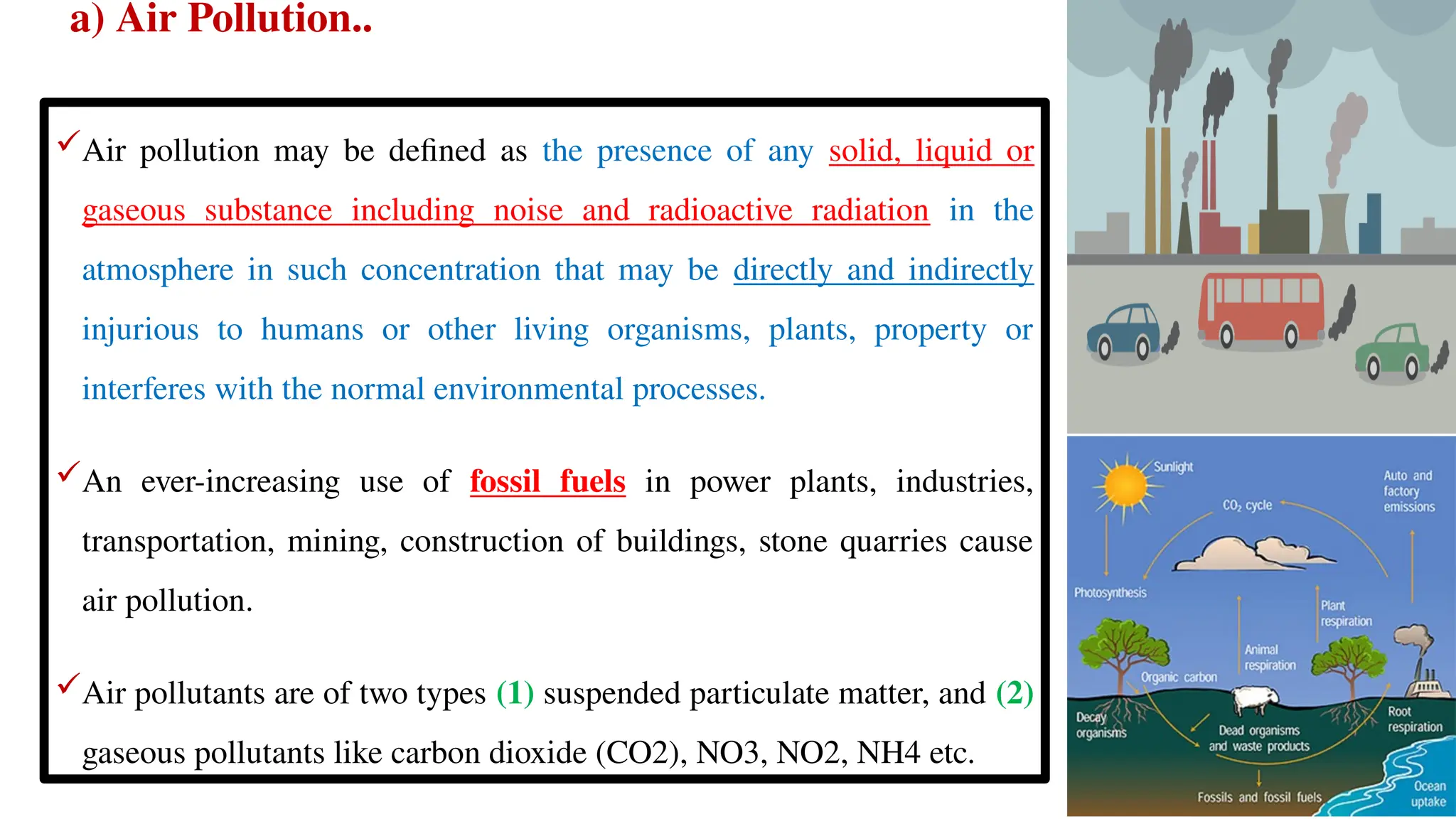 a) Air Pollution..
Air pollution may be defined as the presence of any solid, liquid or
gaseous substance including noise and radioactive radiation in the
atmosphere in such concentration that may be directly and indirectly
injurious to humans or other living organisms, plants, property or
interferes with the normal environmental processes.
An ever-increasing use of fossil fuels in power plants, industries,
transportation, mining, construction of buildings, stone quarries cause
air pollution.
Air pollutants are of two types (1) suspended particulate matter, and (2)
gaseous pollutants like carbon dioxide (CO2), NO3, NO2, NH4 etc.
 